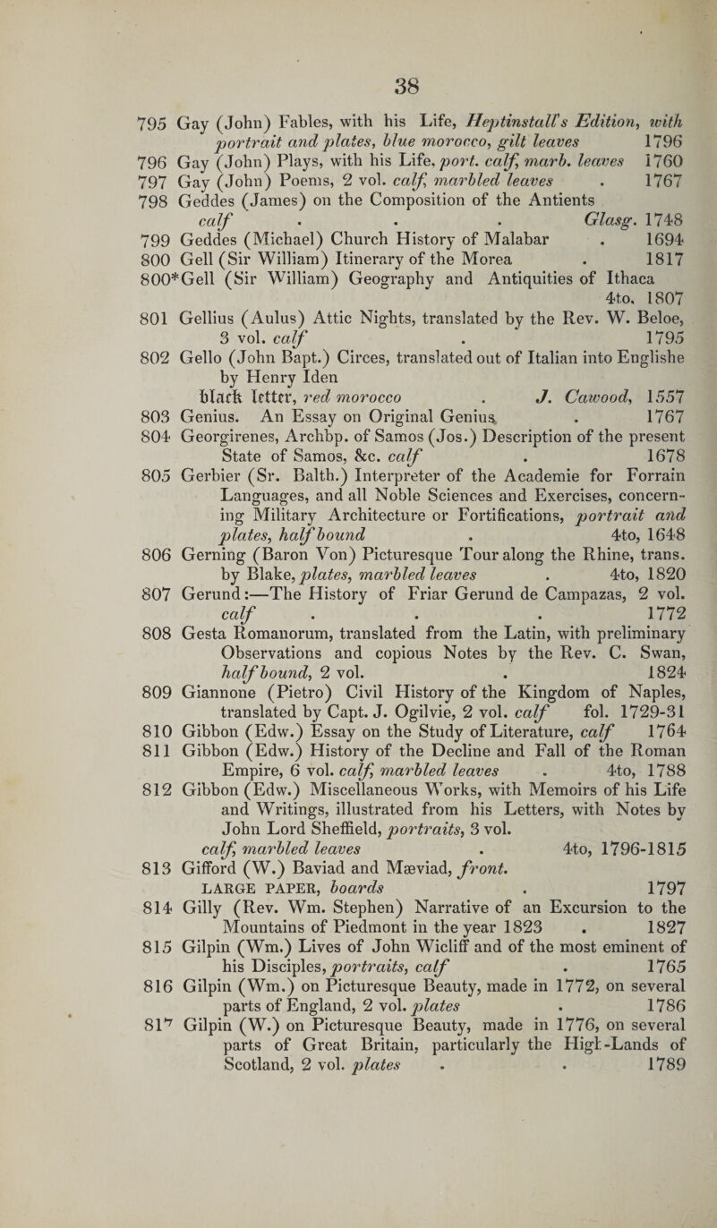 795 Gay (John) Fables, with his Life, HeptinstalTs Edition, with portrait and plates, blue morocco, gilt leaves 1796 796 Gay (John) Plays, with his Life, port, calf, marb. leaves 1760 797 Gay (John) Poems, 2 vol. calf marbled leaves . 1767 798 Geddes (James) on the Composition of the Antients calf . . . Glasg. 1748 799 Geddes (Michael) Church History of Malabar . 1694 800 Gell (Sir William) Itinerary of the Morea . 1817 800*Gell (Sir William) Geography and Antiquities of Ithaca 4to, 1807 801 Gellius (Aulus) Attic Nights, translated by the Rev. W. Beloe, 3 vol. calf . 1795 802 Gello (John Bapt.) Circes, translated out of Italian into Englishe by Henry Iden blflfh letter, red morocco . J. Cawood, 1557 803 Genius. An Essay on Original Genius, . 1767 804 Georgirenes, Archbp. of Samos (Jos.) Description of the present State of Samos, &amp;c. calf . 1678 805 Gerbier (Sr. Balth.) Interpreter of the Academie for Forrain Languages, and all Noble Sciences and Exercises, concern¬ ing Military Architecture or Fortifications, portrait and plates, half bound . 4to, 1648 806 Gerning (Baron Von) Picturesque Tour along the Rhine, trans. by Blake, plates, marbled leaves . 4to, 1820 807 Gerund:—The History of Friar Gerund de Campazas, 2 vol. calf . . . 1772 808 Gesta Romanorum, translated from the Latin, with preliminary Observations and copious Notes by the Rev. C. Swan, half bound, 2 vol. . 1824 809 Giannone (Pietro) Civil Flistory of the Kingdom of Naples, translated by Capt. J. Ogilvie, 2 vol. calf fol. 1729-31 810 Gibbon (Edw.) Essay on the Study of Literature, calf 1764 811 Gibbon (Edw.) History of the Decline and Fall of the Roman Empire, 6 vol. calf, marbled leaves . 4to, 1788 812 Gibbon (Edw.) Miscellaneous Works, with Memoirs of his Life and Writings, illustrated from his Letters, with Notes by John Lord Sheffield, portraits, 3 vol. calf, marbled leaves . 4to, 1796-1815 813 Gifford (W.) Baviad and Maeviad, front. LARGE PAPER, boards . 1797 814 Gilly (Rev. Wm. Stephen) Narrative of an Excursion to the Mountains of Piedmont in the year 1823 . 1827 815 Gilpin (Wm.) Lives of John Wicliff and of the most eminent of his Disciples, portraits, calf . 1765 816 Gilpin (Wm.) on Picturesque Beauty, made in 1772, on several parts of England, 2 vol. plates . 1786 81^ Gilpin (W.) on Picturesque Beauty, made in 1776, on several parts of Great Britain, particularly the FligI-Lands of Scotland, 2 vol. plates . . 1789