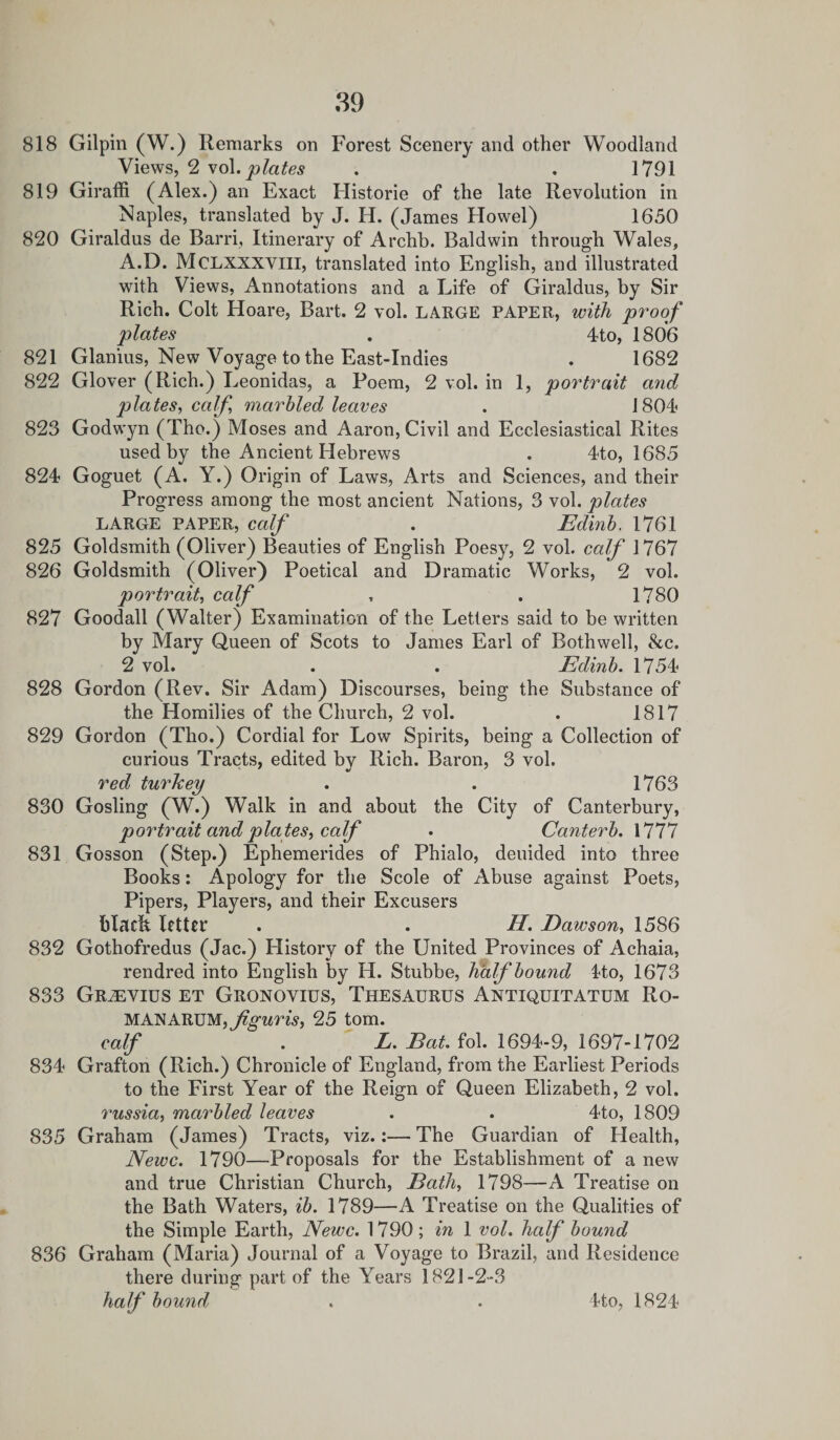 818 Gilpin (W.) Remarks on Forest Scenery and other Woodland Views, 2 vol. plates . . 1791 819 Giraffi (Alex.) an Exact Historic of the late Revolution in Naples, translated by J. H. (James Howel) 1650 820 Giraldus de Barri, Itinerary of Archb. Baldwin through Wales, A.D. Mclxxxyiii, translated into English, and illustrated with Views, Annotations and a Life of Giraldus, by Sir Rich. Colt Hoare, Bart. 2 vol. LARGE PAPER, with proof plates . 4to, 1806 821 Glanius, New Voyage to the East-Indies . 1682 822 Glover (Rich.) Leonidas, a Poem, 2 vol. in 1, portrait and plates, caff, marbled leaves . 1804 823 Godwyn (The.) Moses and Aaron, Civil and Ecclesiastical Rites used by the Ancient Hebrews . 4to, 1685 824 Goguet (A. Y.) Origin of Laws, Arts and Sciences, and their Progress among the most ancient Nations, 3 vol. plates LARGE PAPER, calf . Edinb. 1761 825 Goldsmith (Oliver) Beauties of English Poesy, 2 vol. calf 1767 826 Goldsmith (Oliver) Poetical and Dramatic Works, 2 vol. portrait, calf , . 1780 827 Goodall (Walter) Examination of the Letters said to be written by Mary Queen of Scots to James Earl of Bothwell, &amp;c. 2 vol. . . Edinb. 1754 828 Gordon (Rev. Sir Adam) Discourses, being the Substance of the Homilies of the Church, 2 vol. . 1817 829 Gordon (Tho.) Cordial for Low Spirits, being a Collection of curious Tracts, edited by Rich. Baron, 3 vol. red turkey . . 1763 830 Gosling (W.) Walk in and about the City of Canterbury, portrait and plates, calf . Canterb. 1777 831 Gosson (Step.) Ephemerides of Phialo, deuided into three Books: Apology for the Scole of Abuse against Poets, Pipers, Players, and their Excusers blach letter . . H. Dawson, 1586 832 Gothofredus (Jac.) History of the United Provinces of Achaia, rendred into English by H. Stubbe, half bound 4to, 1673 833 Gr^evius et Gronovius, Thesaurus Antiquitatum Ro¬ man ARUM, jiguris, 25 tom. calf . L. Eat. fob 1694-9, 1697-1702 834 Grafton (Rich.) Chronicle of England, from the Earliest Periods to the First Year of the Reign of Queen Elizabeth, 2 vol. russia, marbled leaves . . 4to, 1809 835 Graham (James) Tracts, viz.:— The Guardian of Health, Newc. 1790—Proposals for the Establishment of a new and true Christian Church, jBath, 1798—A Treatise on the Bath Waters, ib. 1789—A Treatise on the Qualities of the Simple Earth, Newc. 1790; in 1 vol. half bound 836 Graham (Maria) Journal of a Voyage to Brazil, and Residence there during part of the Years 1821-2-3 half bound, 4to, 1824