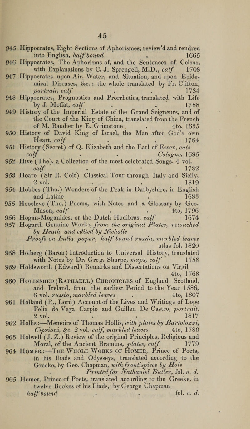 946 947 948 949 950 951 952 953 954 955 956 957 958 959 960 961 962 963 964 965 45 into English, half bound . 1665 Hippocrates, The Aphorisms of, and the Sentences of Celsus, with Explanations by C. J. Sprengell, M.D., calf 1708 Hippocrates upon Air, Water, and Situation, and upon Epide¬ mical Diseases, &amp;c.: the whole translated by Fr. Clifton, portrait, calf . . 1734 Hippocrates, Prognostics and Prorrhetics, translated with Life by J. Moffat, calf . . 1788 History of the Imperial Estate of the Grand Seigneurs, and of the Court of the King of China, translated from the French of M. Baudier by E. Grimstone . . 4to, 1635 History of David King of Israel, the Man after God’s own Ileart, calf . . 1764 History (Secret) of Q. Elizabeth and the Earl of Essex, cuts calf . . Cologne, 1695 Hive (The), a Collection of the most celebrated Songs, 4 vol. calf . • 1732 Hoare (Sir R. Colt) Classical Tour through Italy and Sicily, 2 vol. . . 1819 Flobbes (Tho.) Wonders of the Peak in Darbyshire, in English and Latine , . 1683 Hoocleve (Tho.) Poems, with Notes and a Glossary by Geo. Mason, calf . . 4to, 1796 Hogan-Moganides, or the Dutch Hudibras, calf 1674 Hogarth Genuine Works, from the original Plates, retouched by Heath, and edited by Nicholls Proofs on India paper, half bound russia, marbled leaves atlas fol. 1820 Holberg (Baron) Introduction to Universal History, translated with Notes by Dr. Greg. Sharpe, maps, calf 1758 Holdsworth (Edward) Remarks and Dissertations on Virgil 4to, 1768 Holinshed (Raphaell) Chronicles of England, Scotland, and Ireland, from the earliest Period to the Year 1586, 6 vol. russia, marbled leaves . 4to, 1807 Holland (R., Lord) Account of the Lives and Writings of Lope Felix de Vega Carpio and Guillen De Castro, portrait, 2 vol. . . 1817 Hollis:—Memoirs of Thomas Hollis, with plates by Bartolozzi, Cipriani, fyc, 2 vol. calf, marbled leaves 4to, 1780 Holwell (J. Z.) Review of the original Principles, Religious and Moral, of the Ancient Bramins, plates, calf 1779 Homer:—The Whole Works of Homer, Prince of Poets, in his Iliads and Odysseys, translated according to the Greeke, by Geo. Chapman, with frontispiece by Hole Printed for Nathaniel Butler, fol. n. d. Homer, Prince of Poets, translated according to the Greeke, in twelve Bookes of his Iliads, by George Chapman half bound . . fol. n. d.