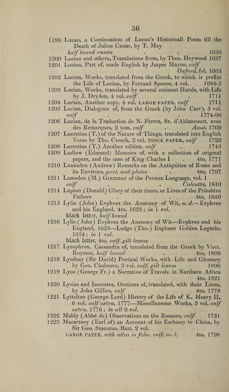 1199 Lucan, a Continuation of Lucan’s Historicall Poem till the Death of Julius Caesar, by T. May half bound russia . . 1630 1200 Lucian and others, Translations from, by Thos. Hey wood 1637 1201 Lucian, Part of, made English by Jasper Mayne, calf Oxford, fob 1663 1202 Lucian, Works, translated from the Greek, to which is prefixt the Life of Lucian, by Ferrand Spence, 4 vol. 1684-5 1203 Lucian, Works, translated by several eminent Hands, with Life by J. Dryden, 4 vol. calf . . 1711 1204 Lucian, Another copy, 4 vol. large paper, calf 1711 1205 Lucian, Dialogues of, from the Greek (by John Carr), 5 vol. calf . . 1774-98 1206 Lucian, de la Traduction de N. Perrot, Sr. d’Ablancourt, avec des Remarques, 2 tom. calf . Amst. 1709 1207 Lucretius (T.) of the Nature of Things, translated into English Verse by Tho. Creech, 2 vol. thtck paper, calf 1722 1208 Lucretius (T.) Another edition, calf . 1743 1209 Ludlow (Edmund) Memoirs of, with a collection of original papers, and the case of King Charles I . 4to, 1771 1210 Lumisden (Andrew) Remarks on the Antiquities of Rome and its Environs, port, and plates . 4to, 1797 1211 Lumsden (M.) Grammar of the Persian Language, vol. 1 calf . . Calcutta, 1810 1214 Lupton (Donald) Glory of their times, or Lives of the Primitive Fathers . . 4to, 1640 1215 Lylie (John) Evphves the Anatomy of Wit, n. d.— Evphves and his England, 4to, 1623 ; in 1 vol. black letter, half bound 1216 Lylie ( John) Evphves the Anatomy of Wit—Evphves and his England, 1623—Lodge (Tho.) Euphues Golden Legacie, 1634; in 1 vol. black letter, 4to, calf gilt leaves 1217 Lycophron, Cassandra of, translated from the Greek by Visct. Royston, half bound . 4to, 1806 1218 Lyndsay (Sir David) Poetical Works, with Life arid Glossary by Geo. Chalmers, 3 vol. calf gilt leaves 1806 1219 Lyon (George Fr.) a Narrative of Travels in Northern Africa 4to, 1821 1220 Lysias and Isocrates, Orations of, translated, with their Lives, by John Gillies, calf 4to, 1778 1221 Lyttelton (George Lord) History of the Life of K. Henry II, 6 vol. calf extra, 1777—Miscellaneous Works, 3 vol. calf extra, 1776 ; in all 9 vol. 1222 Mably (Abbe de) Observations on the Romans, calf 1751 1223 Macartney (Earl of) an Account of his Embassy to China, by Sir Geo. Staunton, Bart. 2 vol. LARGE PAPER, with atlas in folio, caff m. 1. 4to, 1798