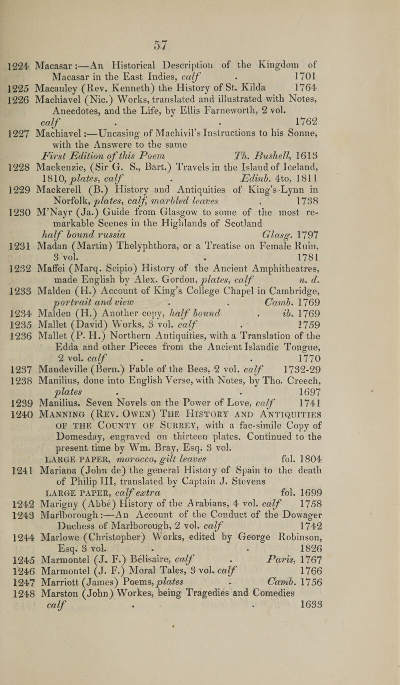 1224 Macasar:—An Historical Description of the Kingdom of Macasar in the East Indies, calf • 1701 1225 Macauley (Rev. Kenneth) the History of St. Kilda 1764 1226 Machiavel (Nic.) Works, translated and illustrated with Notes, Anecdotes, and the Life, bv Ellis Farneworth, 2 vol. calf . “ 1762 1227 Machiavel:—Uncasing of Machivil’s Instructions to his Sonne, with the Answere to the same First Edition of this Poem Th. Push ell, 1613 1228 Mackenzie, (Sir G. S., Bart.) Travels in the Island of Iceland, 1810, plates, calf . Edinh. 4to, 1811 1229 Mackerell (B.) History and Antiquities of King’s Lynn in Norfolk, plates, calf, marbled leaves . 1738 1230 M’Nayr (Ja.) Guide from Glasgow to some of the most re¬ markable Scenes in the Highlands of Scotland half bound russia Glasg. 1797 1231 Madan (Martin) Thelyphthora, or a Treatise on Female Ruin, 3 vol. . 1781 1232 Maffei (Marq. Scipio) History of the Ancient Amphitheatres, made English by Alex. Gordon, plates, calf n. d. 1233 Malden (H.) Account of King’s College Chapel in Cambridge, portrait and view . . Camb. 1769 1234 Malden (H.) Another copy, half bound . ib. 1769 1235 Mallet (David) Works, 3 vol. calf . 1759 1236 Mallet (P. H.) Northern Antiquities, with a Translation of the Edda and other Pieces from the Ancient Islandic Tongue, 2 vol. calf . . 1770 1237 Mandeville (Bern.) Fable of the Bees, 2 vol. calf 1732-29 1238 Manilius, done into English Verse, with Notes, by Tho. Creech, plates . . 1697 1239 Manilius. Seven Novels on the Power of Love, calf 1741 1240 Manning (Rev. Owen) The History and Antiquities or the County of Surrey, with a fac-simile Copy of Domesday, engraved on thirteen plates. Continued to the present time by Wm. Bray, Esq. 3 vol. LARGE PAPER, morocco, gilt leaves fol. 1804 1241 Mariana (John de) the general History of Spain to the death of Philip III, translated by Captain J. Stevens LARGE PAPER, calf extra fol. 1699 1242 Marigny (Abbe) hiistory of the Arabians, 4 vol. calf 1758 1243 Marlborough:—An Account of the Conduct of the Dowager Duchess of Marlborough, 2 vol. calf 1742 1244 Marlowe (Christopher) Works, edited by George Robinson, Esq. 3 vol. . . 1826 1245 Marmontel (J. F.) Belisaire, calf . Paris, 1767 1246 Marmontel (J. F.) Moral Tales, 3 vol. calf 1766 1247 Marriott (James) Poems, plates . Camb. 1756 1248 Marston (John) Workes, being Tragedies and Comedies calf . • 1633