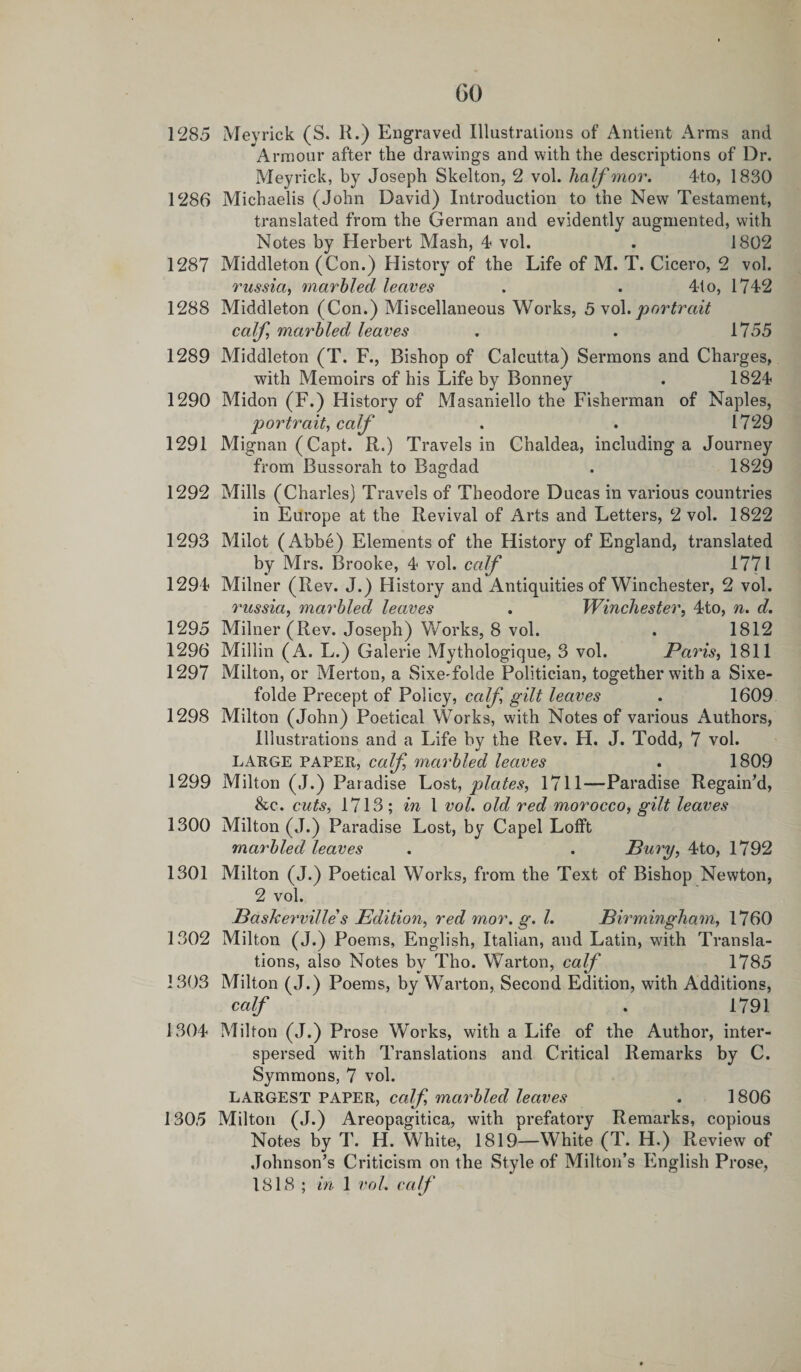 (30 1285 Meyrick (S. H.) Engraved Illustrations of Antient Arms and Armour after the drawings and with the descriptions of Dr. Meyrick, by Joseph Skelton, 2 vol. half mor. 4to, 1830 1286 Michaelis (John David) Introduction to the New Testament, translated from the German and evidently augmented, with Notes by Herbert Mash, 4 vol. . 1802 1287 Middleton (Con.) History of the Life of M. T. Cicero, 2 vol. russia, marbled leaves . . 4to, 1742 1288 Middleton (Con.) Miscellaneous Works, 5 vol. portrait calf marbled leaves . . 1755 1289 Middleton (T. F., Bishop of Calcutta) Sermons and Charges, with Memoirs of his Life by Bonney . 1824 1290 Midon (F.) History of Masaniello the Fisherman of Naples, portrait, calf . . 1729 1291 Mignan (Capt. R.) Travels in Chaldea, including a Journey from Bussorah to Bagdad . 1829 1292 Mills (Charles) Travels of Theodore Ducas in various countries in Europe at the Revival of Arts and Letters, 2 vol. 1822 1293 Milot (Abbe) Elements of the History of England, translated by Mrs. Brooke, 4 vol. calf 1771 1294 Milner (Rev. J.) History and Antiquities of Winchester, 2 vol. russia, marbled leaves . Winchester, 4to, n. d. 1295 Milner (Rev. Joseph) Works, 8 vol. . 1812 1296 Millin (A. L.) Galerie Mythologique, 3 vol. Paris, 1811 1297 Milton, or Merton, a SixeTolde Politician, together with a Sixe- folde Precept of Policy, calf gilt leaves . 1609 1298 Milton (John) Poetical Works, with Notes of various Authors, Illustrations and a Life by the Rev. H. J. Todd, 7 vol. LARGE PAPER, calf marbled leaves . 1809 1299 Milton (J.) Paradise Lost, plates, 1711—Paradise Regain’d, &amp;c. cuts, 1713 ; in 1 vol. old red morocco, gilt leaves 1300 Milton (J.) Paradise Lost, by Capel Lofft marbled leaves . . Bury, 4to, 1792 1301 Milton (J.) Poetical Works, from the Text of Bishop Newton, 2 vol. JBaskerville s Edition, red 7nor. g. 1. Birmingham, 1760 1302 Milton (J.) Poems, English, Italian, and Latin, with Transla¬ tions, also Notes by Tho. Warton, calf 1785 1303 Milton (J.) Poems, by Warton, Second Edition, with Additions, calf . 1791 1304 Milton (J.) Prose Works, with a Life of the Author, inter¬ spersed with Translations and Critical Remarks by C. Symmons, 7 vol. LARGEST PAPER, calf marbled leaves . 1806 1305 Milton (J.) Areopagitica, with prefatory Remarks, copious Notes by T. H. White, 1819—White (T. H.) Review of Johnson’s Criticism on the Style of Milton’s English Prose, 1818 ; in 1 vol. calf