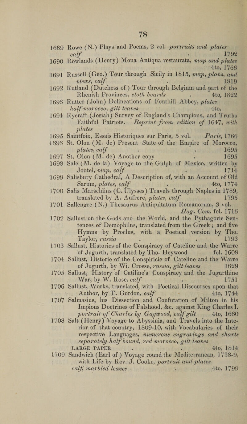 1689 Rowe (N.) Plays and Poems, 2 vol. portraits and plates calf • • 1792 1690 Rowlands (Henry) Mona Antiqua restaurata, map and plates 4to, 1766 1691 Russell (Geo.) Tour through Sicily in 1815, map, plans, and views, calf . 1819 1692 Rutland (Dutchess of) Tour through Belgium and part of the Rhenish Provinces, cloth hoards . 4to, 1822 1693 Rutter (John) Delineations of Foothill Abbey, plates half morocco, gilt leaves 4to, 1694 Rycraft (Josiah) Survey of England’s Champions, and Truths Faithful Patriots. Reprint from edition of 1647, with plates 1695 Saintfoix, Essais Historiques sur Paris, 5 vol. Paris, 1766 1696 St. Olon (M. de) Present State of the Empire of Morocco, plates, calf . . 1695 1697 St. Olon (M. de) Another copy . 1695 1698 Sale (M. de la) Voyage to the Gulph of Mexico, written by Joutel, map, calf . 1714 1699 Salisbury Cathedral, A Description of, with an Account of Old Sarum, plates, calf . 4to, 1774 1700 Salis Marschlins (C. Ulysses) Travels through Naples in 1789, translated by A. Aufrere, plates, calf 1795 1701 Sallengre (N.) Thesaurus Antiquitatum Romanorum, 3 vol. Hag. Com. fob 1716 1702 Sallust on the Gods and the World, and the Pythagoric Sen¬ tences of Demophilus, translated from the Greek ; and five Flymns by Proelus, with a Poetical version by Tho. Taylor, russia . . 1793 1703 Sallust, Histories of the Conspiracy of Cateline and the Warre of Jugurth, translated by Tho. Fleywood fob 1608 1704 Sallust, Plistorie of the Conspiricie of Cateline and the Warre of Jugurth, by Wi. Crosse, russia, gilt leaves 1629 1705 Sallust, History of Catiline’s Conspiracy and the Jugurthine War, by W. Rose, calf . 1751 1706 Sallust, Works, translated, with Poetical Discourses upon that Author, by T. Gordon, calf &gt; 4to, 1744 1707 Salmasius, his Dissection and Confutation of Milton in his Impious Doctrines of Falshood, &amp;c. against King Charles I. portrait of Charles hy Gay wood, calf gilt 4to, 1660 1708 Salt (Flenry) Voyage to Abyssinia, and Travels into the Inte¬ rior of that country, 1809-10, with Vocabularies of their respective Languages, numerous engravings and charts separately half hound, red morocco, gilt leaves LARGE PAPER * . . 4tO, 1814 1709 Sandwich (Earl of) Voyage round the Mediterranean, 1738-9, with Life by Rev. J. Cooke, portrait and plates calf, marhled leaves . 4to, 1799