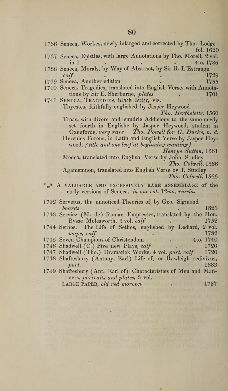 fol. 1620 1737 Seneca, Epistles, with large Annotations by Tho. Morell, 2 vol. in 1 . . . 4to, 1786 1738 Seneca, Morals, by Way of Abstract, by Sir R. L’Estrange calf . . 1729 1739 Seneca, Another edition . 1755 1740 Seneca, Tragedies, translated into English Verse, with Annota¬ tions by Sir E. Sherburne, plates . 1701 1741 Seneca, Tragedies, black Inter, viz. Thyestes, faithfully englished by Jasper Heywood Tho. Berthelette, 1560 Troas, with divers and sundrie Addicions to the same newly set foorth in Englishe by Jasper Heywood, student in Oxenforde, very rare Tho. Powell for G. Bucke, n. d. Hercules Furens, in Latin and English Verse by Jasper Hey¬ wood, (title and one leaf at beginning wanting) Henrye Sutton, 1561 Medea, translated into English Verse by John Studley Tho. Colwell, 1566 Agamemnon, translated into English Verse by J. Studley Tho. Colwell, 1566 *** A valuarle and excessively rare assemblage of the early versions of Seneca, in one vol. 12mo, russia. 1742 Servetus, the unnoticed Theories of, by Geo. Sigmond boards . . 1826 1743 Serviez (M. de) Roman Empresses, translated by the Hon. Bysse Molesworth, 3 vol. calf . 1752 1744 Sethos. The Life of Sethos, englished by Lediard, 2 vol. maps, calf . 1732 1745 Seven Champions of Christendom . 4to, 1740 1746 Shadwell (C ) Five new Plays, calf . 1720 1747 Shadwell (Tho.) Dramatiek Works, 4 vol. port, calf 1720 1748 Shaftesbury (Antony, Earl) Life of, or Rawleigh redivivus, port. 1683 1749 Shaftesbury (Ant. Earl of) Characteristics of Men and Man¬ ners, portraits and plates, 3 vol. LARGE PAPER, old red morocco 1737