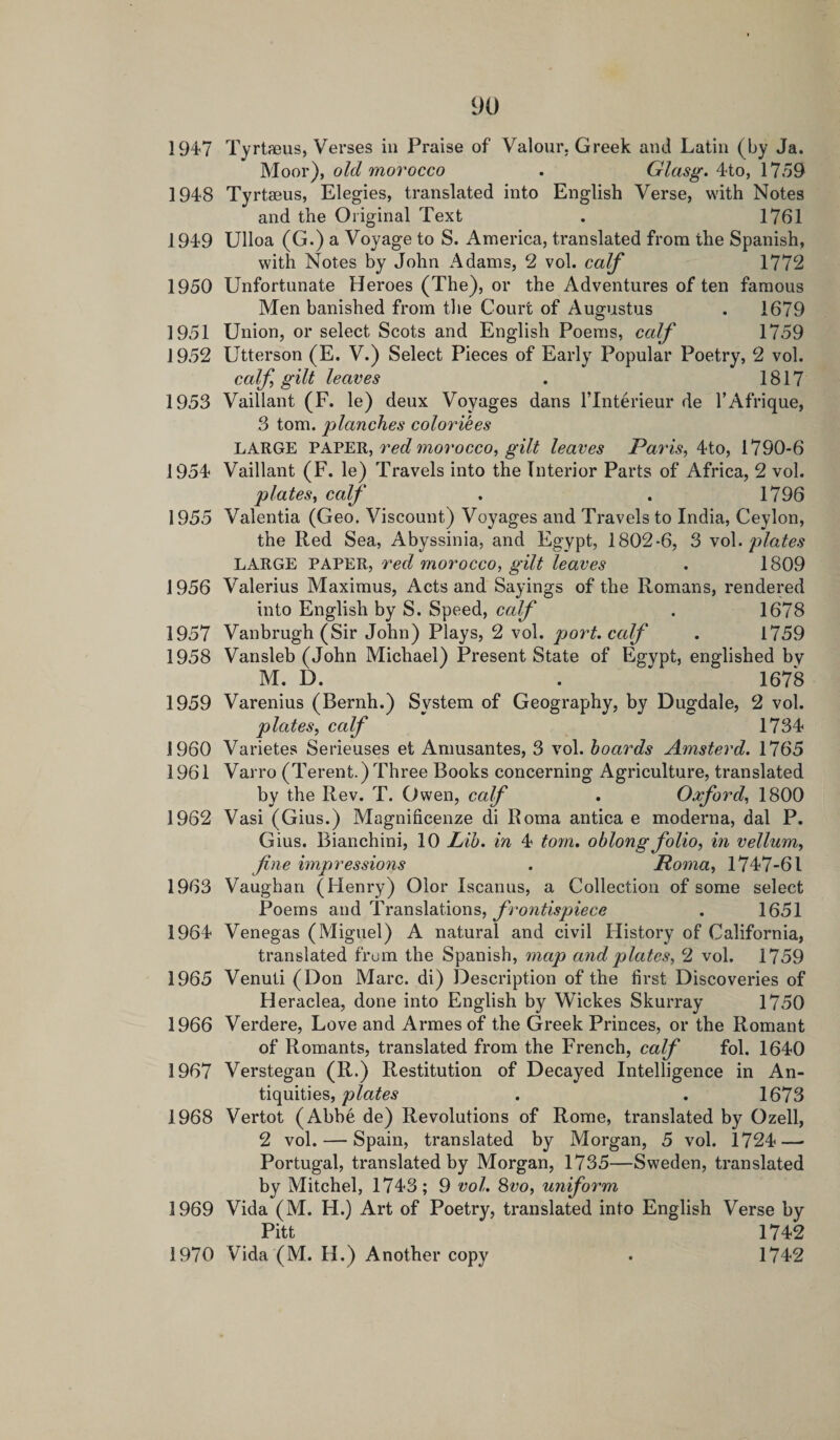 1947 Tyrtaeus, Verses in Praise of Valour. Greek and Latin (by Ja. Moor), old morocco . Glasg. 4to, 1759 1948 Tyrtseus, Elegies, translated into English Verse, with Notes and the Original Text . 1761 1949 Ulloa (G.) a Voyage to S. America, translated from the Spanish, with Notes by John Adams, 2 vol. calf 1772 1950 Unfortunate Heroes (The), or the Adventures of ten famous Men banished from the Court of Augustus . 1679 1951 Union, or select Scots and English Poems, calf 1759 1952 Utterson (E. V.) Select Pieces of Early Popular Poetry, 2 vol. calf, gilt leaves . 1817 1953 Vaillant (F. le) deux Voyages dans l’lnterieur de l’Afrique, 3 tom. planches coloriees LARGE PAPER, red morocco, gilt leaves Paris, 4to, 1790-6 1954 Vaillant (F. le) Travels into the Interior Parts of Africa, 2 vol. plates, calf . . 1796 1955 Valentia (Geo. Viscount) Voyages and Travels to India, Ceylon, the Red Sea, Abyssinia, and Egypt, 1802-6, 3 vol. plates LARGE PAPER, red morocco, gilt leaves . 1809 1956 Valerius Maximus, Acts and Sayings of the Romans, rendered into English by S. Speed, calf . 1678 1957 Vanbrugh (Sir John) Plays, 2 vol. port, calf . 1759 1958 Vansleb (John Michael) Present State of Egypt, englished by M. D. . 1678 1959 Varenius (Bernh.) System of Geography, by Dugdale, 2 vol. plates, calf 1734 1960 Varietes Serieuses et Amusantes, 3 vol. hoards Amsterd. 1765 1961 Varro (Terent.) Three Books concerning Agriculture, translated by the Rev. T. Owen, calf . Oxford, 1800 1962 Vasi (Gius.) Magnificenze di Roma antica e moderna, dal P. Gius. Bianchini, 10 Lib. in 4 tom. oblong folio, in vellum, fine impressions . Roma, 1747-61 1963 Vaughan (Henry) Olor Iscanus, a Collection of some select Poems and Translations, frontispiece . 1651 1964 Venegas (Miguel) A natural and civil History of California, translated from the Spanish, map and plates, 2 vol. 1759 1965 Venuti (Don Marc, di) Description of the first Discoveries of Heraclea, done into English by Wickes Skurray 1750 1966 Verdere, Love and Armesof the Greek Princes, or the Romant of Romants, translated from the French, calf fol. 1640 1967 Verstegan (R.) Restitution of Decayed Intelligence in An¬ tiquities, plates . . 1673 1968 Vertot (Abbe de) Revolutions of Rome, translated by Ozell, 2 vol. — Spain, translated by Morgan, 5 vol. 1724—&gt; Portugal, translated by Morgan, 1735—Sweden, translated by Mitchel, 1743; 9 vol. 8vo, uniform 1969 Vida (M. H.) Art of Poetry, translated into English Verse by Pitt 1742 1970 Vida (M. H.) Another copy . 1742