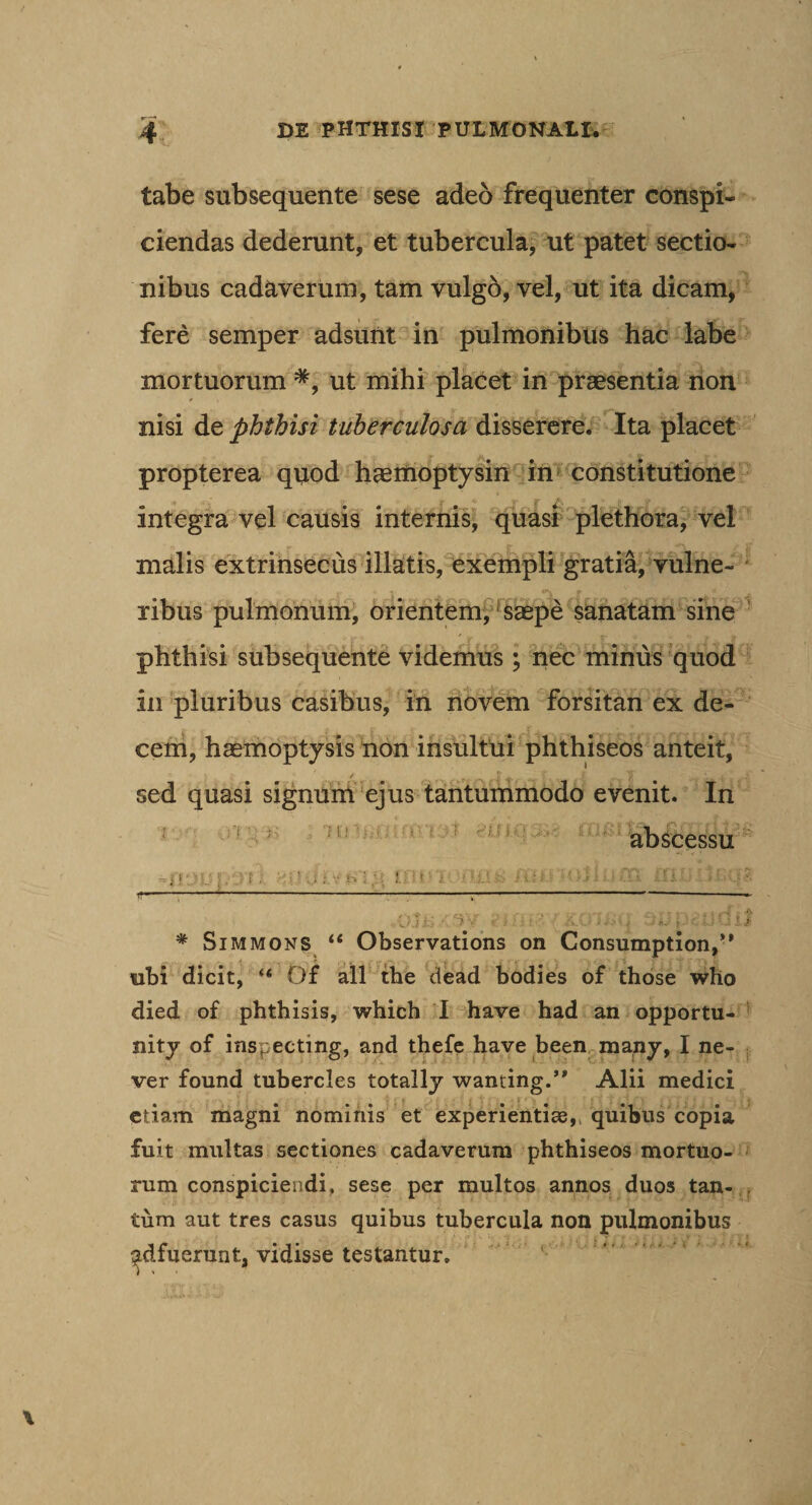 tabe subsequente sese adeo frequenter conspi¬ ciendas dederunt, et tubercula, ut patet sectio¬ nibus cadaverum, tam vulgo, vel, ut ita dicam, fere semper adsunt in pulmonibus hac labe mortuorum *, ut mihi placet in pr^sentia non nisi de phthisi tuberculosa disserere. Ita placet propterea quod h^moptylin in* constitutione integra vel causis interniS' quasi plethora, vel malis extrinsecus illatis, exempli gratia, vulne¬ ribus pulmonum, orientem, %aepe sanatam sine ^ phthisi subsequente videmus ; nec minus quod in pluribus casibus, in novem forsitan ex de- ceni, haemoptysis non insultui phthiseos anteit, sed quasi signunl ejus tantummodo evenit. In ; nr. ■'i.y ■ abScessu ' - &gt;!' . i . .i ; V h : f, I 11 A ‘ f ^ - S H; i f'- ----:-.' ' .... .— v-j j.- ‘ 'y ■ - ' &gt; * Sim MONS Observations on Consumption,** ubi dicit, “ D£ ail the dead bodies of those who died of phthisis, which I have had an opportu- ' nity of inspecting, and thefc have been^many, I ne- j ver found tubercles totally wanting.’* Alii medici etiam magni nominis et experientiae,, quibus copia fuit multas sectiones cadaverum phthiseos mortuo¬ rum conspiciendi, sese per multos annos duos tan- , tum aut tres casus quibus tubercula non pulmonibus ^dfuerunt, vidisse testantur.