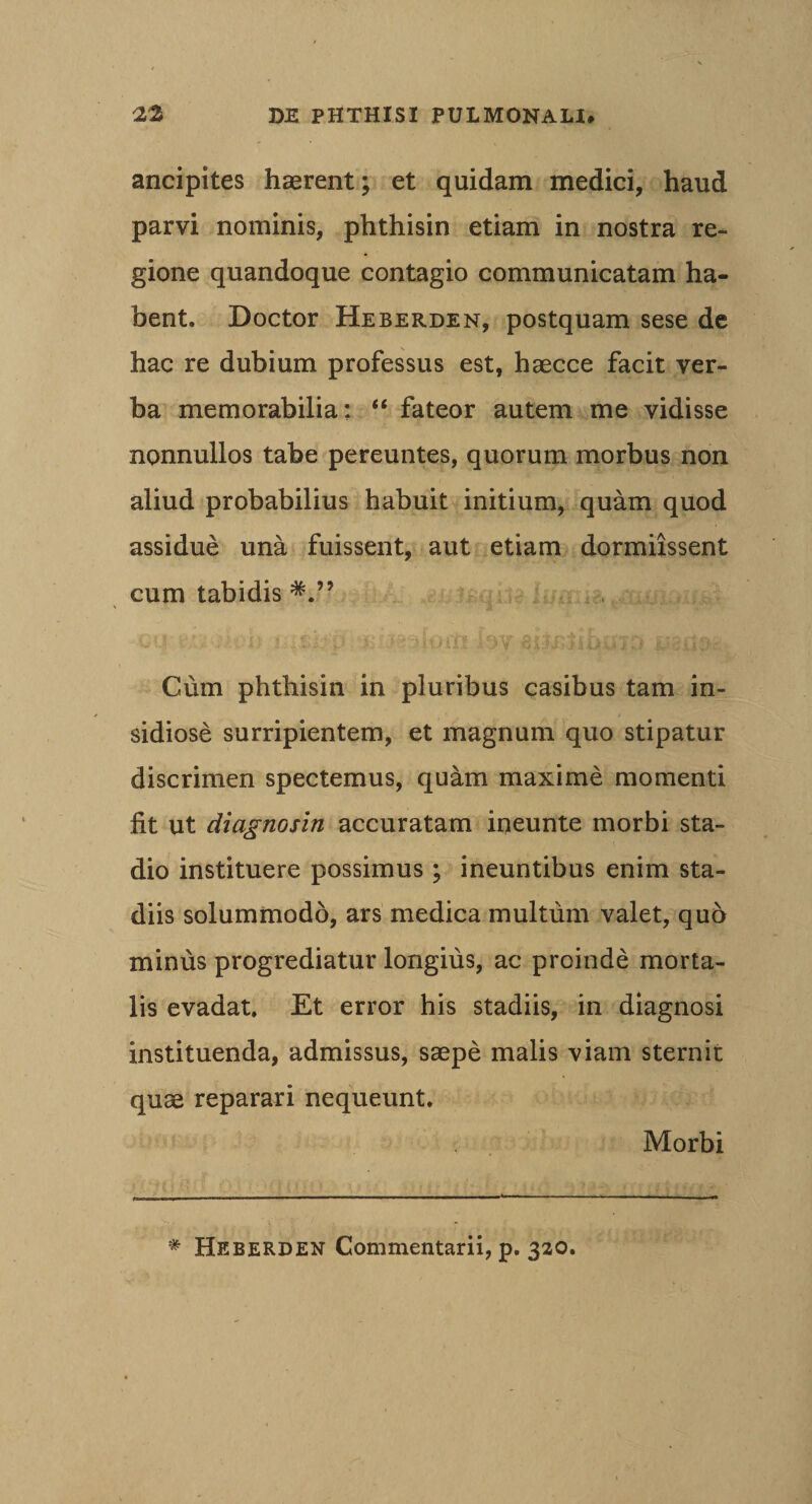 ancipltes haerent; et quidam medici, haud parvi nominis, phthisin etiam in nostra re¬ gione quandoque contagio communicatam ha¬ bent. Doctor Heberden, postquam sese dc hac re dubium professus est, haecce facit ver¬ ba memorabilia: “ fateor autem me vidisse nonnullos tabe pereuntes, quorum morbus non aliud probabilius habuit initium, quam quod assidue una fuissent, aut etiam dormiissent cum tabidis ^ m ■. - ' j - £\ Cum phthisin in pluribus casibus tam in¬ sidiose surripientem, et magnum quo stipatur discrimen spectemus, quam maxime momenti fit ut diagnosin accuratam ineunte morbi sta¬ dio instituere possimus ; ineuntibus enim sta¬ diis solummodo, ars medica multum valet, qu6 minus progrediatur longius, ac proinde morta¬ lis evadat. Et error his stadiis, in diagnosi instituenda, admissus, saepe malis viam sternit quae reparari nequeunt. Morbi * Heberden Commentarii, p. 320.