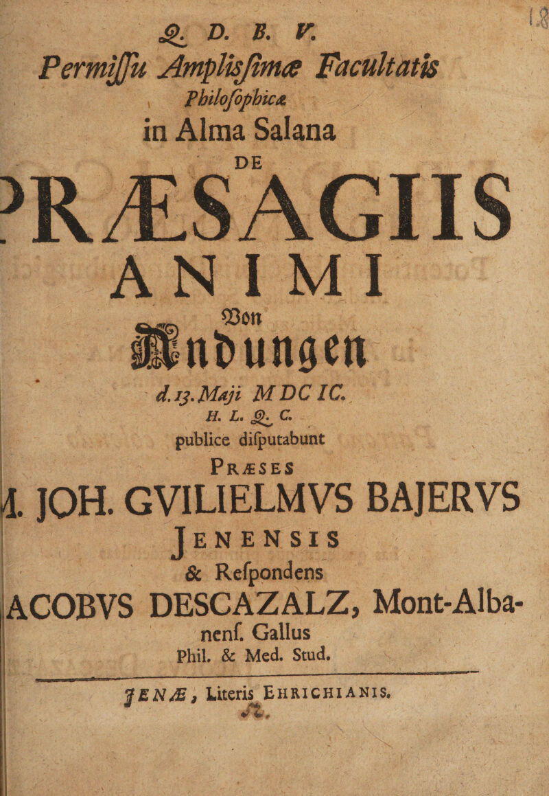 4^ D. B. V. mu Amplisfh mojopmc&amp; in Alma Salana DE AN I MI 93on nliunaett | d. 13.Maji MDCIC. h. l . c. publice dilputabunt l JOH. GVIUELMVS bajervs Jenen sis &amp;f1 ACOBVS DESCAZALZ, Mont-Alba- ncnf. Gallus Phil. &amp; Med. Stud. $EN£, Litem Ehrichianis.
