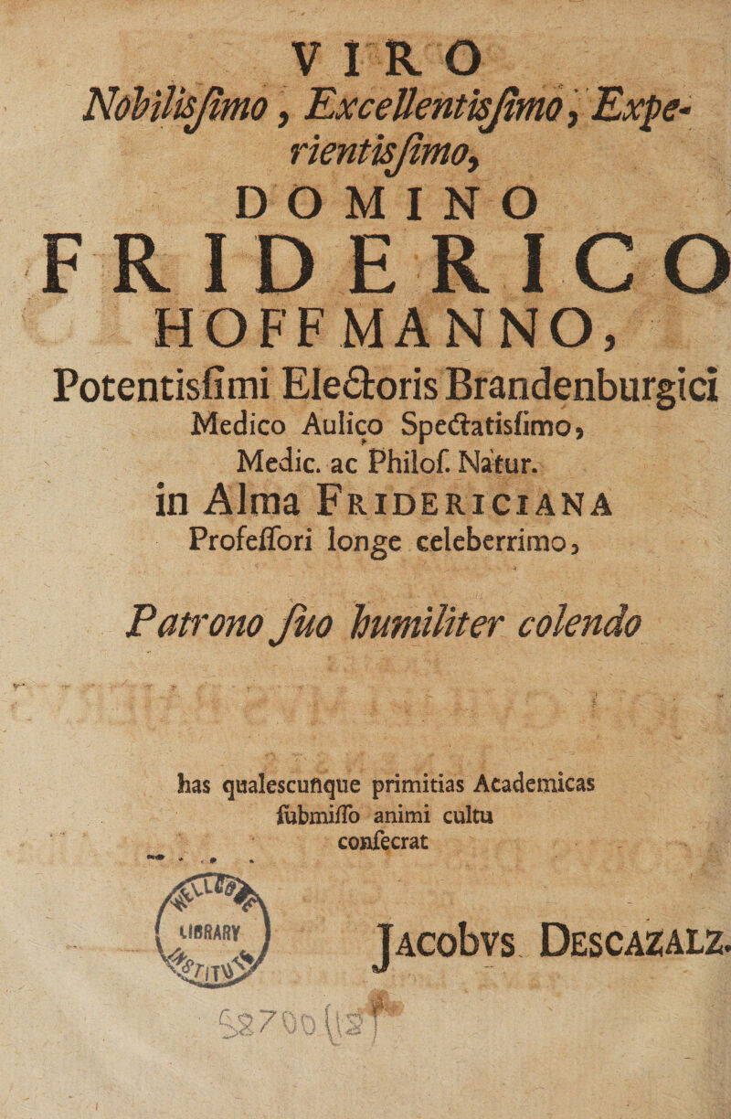 VIRO , Excellentisjimo rientisjimoy DOMINO FRIDERICO HOFFMANNO, Potentisfimi Electoris Brandenburgici Medico Aulico Spedlatisfimo» Medie, ac Philof. Natur. in Alma Fridericiana Profeflori longe celeberrimo, Patrono fuo humiliter colendo has qaalescuflque primitias Academicas fubmiffo animi cultu confecrat
