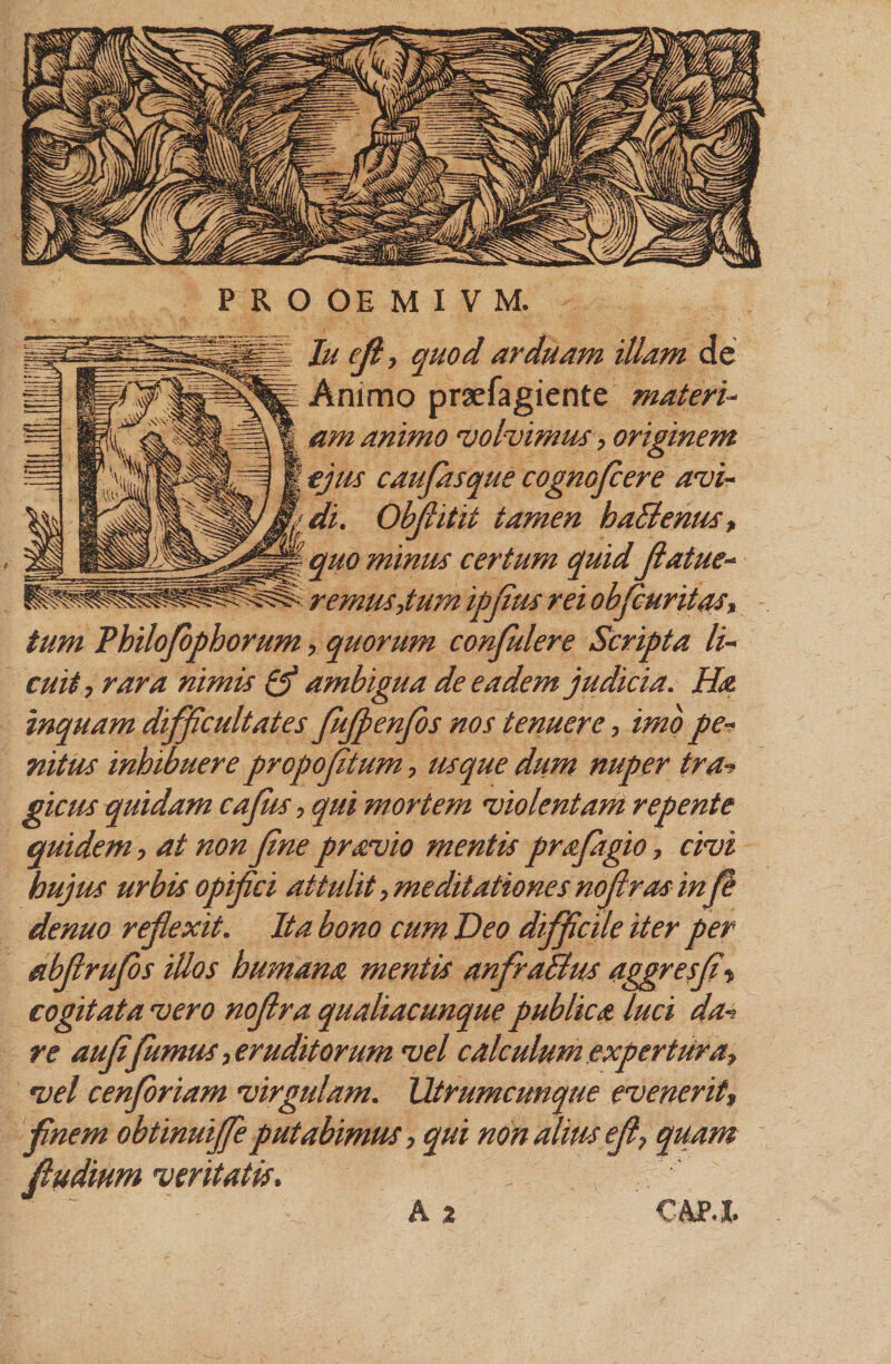 luefi, quod arduam illam de Animo praefagiente materi- am animo volvimus, originem | ejus caufasque cognofcere avi- y di. Obfiitit tamen haBenus, quo minus certum quidfiatue- remus,tum ipfius rei obfiuritas, tum Thilofiophorum, quorum confidere Scripta li¬ cuit, rara nimis &amp; ambigua de eadem judicia. Ha inquam difficultates flujpenfis nos tenuere, imb pe* nitus inhibuere propofitum, usque dum nuper tra* picus quidam caflUs, qui mortem violentam repente quidem, at non fine pravio mentis profugio, civi hujus urbis opifici attulit,meditationes nofiras in fi denuo reflexit. Ita bono cum Deo difficile iter per abflruflbs illos humana mentis anfraBus aggresfi« cogitata vero noflra qualiacunque publica luci da* re aufiflumus, eruditorum vel calculum expertura, vel cenferiam virgulam. Utrumcunque evenerit, finem obtinuijfle putabimus, qui non alius e fi, quam fiudium veritatis,