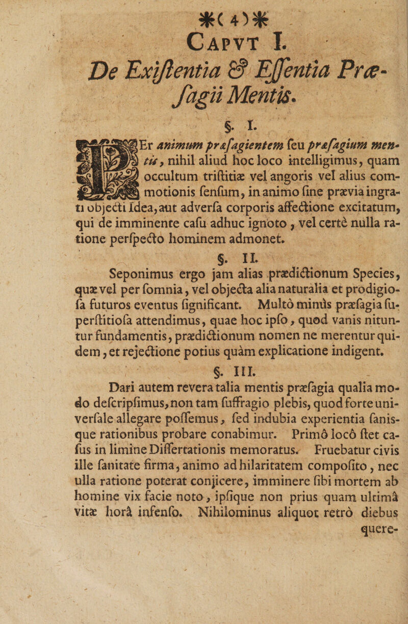 Capvt I. PfiV- §. r. [Er animum pr&amp;fagientem (eu pr&amp;fagium men- tu 7 nihil aliud hoc loco intelligimus, quam occultum triftitias vel angoris vel alius eom- _ motionis fenfum, in animo fine praevia ingra¬ ti objedi Idea, aut adverfa corporis affedione excitatum, qui de imminente cafu adhuc ignoto , vel certd nulla ra¬ tione perlpedo hominem admonet. §. II. Seponimus ergo jam alias pradidionum Species, quae vel per fomnia, vel objeda alia naturalia et prodigio- fa futuros eventus fignificant Multo mimis praefagia fu- perftitiofa attendimus, quae hocipfo, quod vanis nitun¬ tur fundamentis, praedidionum nomen ne merentur qui¬ dem , et rejedione potius quam explicatione indigent. §. III. Dari autem revera talia mentis praefagia qualia mo¬ do defcripfimus,nontam fuffragio plebis, quod forte uni- verfale allegare potiemus y fed indubia experientia fanis¬ que rationibus probare conabimur. Primo loco fiet ca¬ fu s in limine Differtationis memoratus* Fruebatur civis ille fanitate firma, animo ad hilaritatem compofito, nec ulla ratione poterat conjicere, imminere fibi mortem ab homine vix facie noto , ipfique non prius quam ultimi vitas horl infenfo. Nihilominus aliquot retro diebus quere-