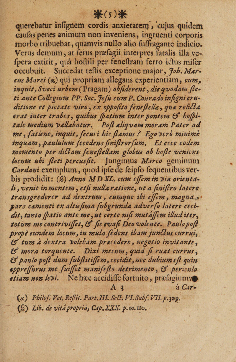 querebatur infignem cordis anxietatem > 'cujus quidem caufas penes animum non inveniens, ingruenti corporis morbo tribuebat , quamvis nullo alio fuffragante indicio. Verus demum, at ferus praefagii interpres fatalis illa ve- fpera extitit, qu&amp; hoftili per fencftram ferro idlus mifer occubuit. Succedat teftis exceptione major, Job. Mar- cus Marci (cc) qui propriam allegans experientiam, cump inquit, Sveci urbem ( Pragam) obfiderent, die qvodam fi e* ti ante Collegium PP. Soc. Jefu cum P. Conrado infigni eru- ditione et pietate viro, ex oppofito feneflella, qua reliBa erat inter trabes, quibus fpatium inter pontem bofpi- tale medium ballabatur. Pofi aliqvam moram Pater ad me yfatisne, inquit7flecm i hic flamus ? Ego Vero minime inquam, paululum fece dens finiftrorfurn, Et ecce eodem momento per diElam fenefiellam globus ab bofie veniens locum ubi fleti percusfit. Jungimus Marco geminum Car dani exemplum, quod ipfede feipfo fequentibus ver¬ bis prodidit: {&amp;) dnno MDXL. cum effemin Dia orienta¬ li y venit in mentem, et fi nulla ratione, ut afiniftro latere transgrederer ad dextrum , cumque ibi efflem, magna^ pars camenti ex altisfima flubgrunda adverfb latere ceci- dit, tanto fl> at io ante me, ut certe nifi mut Afflem illud it er, totum me contrivifflet, fic evafi Deo volente. Paulopofi prope eundem locum, in mula fledens ibam jun&amp;us currui, (f tum a dextra bolebam prae edere y negotio invitante, (f mora torquente. Dixi me cum, quid fi ruat currus, (f paulo pofi dum fubflitifflemy cecidity nec dubium efl quin opprefflurus me fuifflet manifeflo detrimento, (f periculo etiam non lebi. Ne haec accidiflfe fortuito, praefagiumv# A \ a Car* (a) Philof. Vet.Repit. Part. III. Sctt. VLSubfVIL/.30^ (j3) Lik de vitapropria, Cap.XXX,p.m.UQ.
