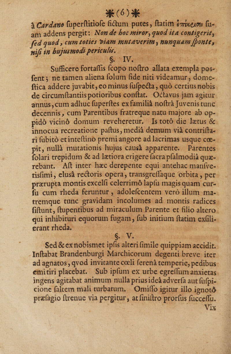 \Cardano fuperftitiofe fidum putes, ftatim Imt&amp;mv fu- ani addens pergit: Non de hoc miror, quod ita contigerit* fed quod, cum toties Viam mutaverim, nunquam jfionte, nifi in hujusmodi periculis. §. ^ IV. Sufficere* fortaffis fcopo noftro allata exempla pos- fent i ne tamen aliena folum fide niti videamur, dome- ftica addere juvabit, eo minus fufpeda, quo certius nobis de circumdandis potioribus conflat. Odavus jam agitur annus, cum adhuc fuperftes ex famiM noftra juvenis tunc decennis, cum Parentibus fratreque natu majore ab op¬ pido vicino domum reveheretur. Is totd die hetus &amp; innocua recreatione paftus, media demum via eontrifta- ri fubito etinteftino premi angore ad lacrimas usque coe¬ pit, nulla mutationis hujus caus^ apparente. Parentes folari trepidum &amp; ad latiora erigere facra pfalmodia quae- rebant. Aft inter haec derepente equi antehac manfve- tisfimi, elusa rectoris opera, transgreflaque orbita , per praerupta montis excelfi celerrim6 lapfu magis quam cur- fu cum rheda feruntur, adolefcentem vero illum ma¬ tremque tunc gravidam incolumes ad montis radices fiftunt, ftupentibus ad miraculum Parente et filio altero qui inhibituri equorum fugam, fub initium ftatiin exfili- erant rheda. . §* V\ Sed&amp;exnobismet ipfis alterifimile quippiam accidit. Inflabat Brandenburgi Marchicorum degenti breve iter ad agnatos, qvod invitante coeli ferena temperie, pedibus emitiri placebat. Sub ipfum ex urbe egreflum anxietas ingens agitabat animum nulla prius idea adverfa aut fufpl- cione faltem mali turbatum. Omiflfo igitur illo ignotd» prsefagio ftrenue via pergitur, atfiniftro prorfus fucceflu. ‘ ' Vix