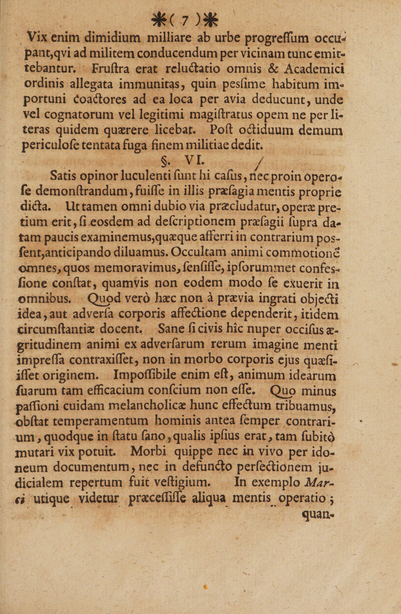 #<■?)# Vix enim dimidium milliare ab urbe progreflbm oecu^ pant,qvi ad militem conducendum per vicinam tunc emit¬ tebantur. Fruftra erat rcludatio omnis &amp; Academici ordinis allegata immunitas, quin pesfime habitum im¬ portuni Coadores ad ea loca per avia deducunt, unde vel cognatorum vel legitimi magiftratus opem ne per li- teras quidem quaerere licebat. Poft odiduum demum periculofe tentata fuga finem militiae dedit. §. VI. / Satis opinor luculenti funt hi cafiis, nec proin opero- fe demonfirandum,fuiffe in illis profagia mentis proprie dida. Ut tamen omni dubio via procludatur, opero pre¬ tium erit, fi eosdem ad defcriptionem praffagii fupra da¬ tam paucis examinemus,quoque afferri in contrarium pos- fent,anticipando diluamus. Occultam animi commotione omnes, quos memoravimus, fenfiffe, ipforummet confes- fione confiat, quamvis non eodem modo fe exuerit in omnibus. Quod vero hoc non a provia ingrati objedi idea,aut adverfa corporis affedione dependerit, itidem circumftantio docent. Sane fi civis hic nuper occifus ae¬ gritudinem animi ex adverfarum rerum imagine menti impreffa contraxiffet, non in morbo corporis ejus quofi- iffet originem. Impoffibile enim eft, animum idearum fuarum tam efficacium confcium non effe. Quo minus patfioni cuidam melancholico hunc effedum tribuamus, obftat temperamentum hominis antea femper contrari¬ um, quodque in ftatu fano,qualis ipfius erat, tam fubito mutari vix potuit. Morbi quippe nec in vivo per ido¬ neum documentum, nec in defundo perfectionem ju¬ dicialem repertum fuit veftigium. In exemplo Mar¬ ci utique videtur proeeffiffe aliqua mentis^ operatio 5 quaa-