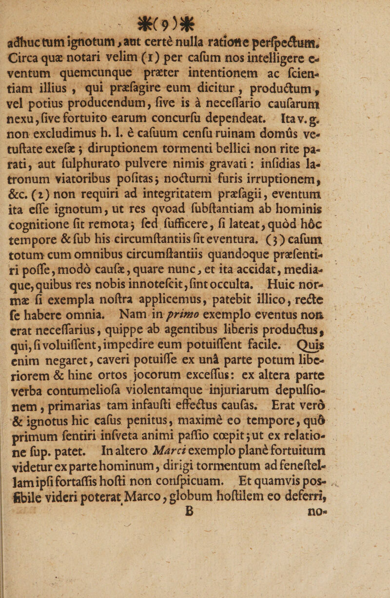 adhuc tum ignotum, aut certe nulla ratione perlpedum, Circa qux notari velim (i) per cafutn nos intelligere c- ventum quemcunque praster intentionem ac fcien- tiam illius , qui prsefagire eum dicitur, produdum, vel potius producendum, five is a necefiario caufarum nexu,fivefortuito earum concurfu dependeat. Itav.g. non excludimus h. 1. e cafuum cenfu ruinam domus ve- tuftate exefae ; diruptionem tormenti bellici non rite pa¬ rati, aut fulphurato pulvere nimis gravati: infidias la¬ tronum viatoribus pofitas; nodurni furis irruptionem, &amp;c. (r)non requiri ad integritatem prafagii, eventum ita eflfe ignotum, ut res qvoad fubftantiam ab hominis cognitione fit remota ; fcd fufficere, fi lateat, quod h6c tempore &amp; fub his circumftantiis fit eventura. (3) cafutn totum cum omnibus circumftantiis quandoque praefenti- ri pofte,modo caufie,quare nunc, et ita accidat, media¬ que,quibus res nobis innote(cit,fintocculta. Huic nor¬ mae fi exempla noftra applicemus, patebit illico, rede fe habere omnia. Nam in primo exemplo eventus non erat neceflarius, quippe ab agentibus liberis produdus, qui,fivoluiflent,impedire eum potuiflenl facile. Quis enim negaret, caveri potuifle ex uni parte potum libe¬ riorem &amp; hinc ortos jocorum exceflus: ex altera parte verba contumeliofa violentamque injuriarum depulfio- nem, primarias tam infaufti effedus caufas. Erat vero &amp; ignotus hic cafits penitus, maxitn£ eo tempore, qu6 primum fentiri infveta animi paffio coepit;ut ex relatio¬ ne fup. patet. In altero Marci exemplo plan&amp; fortuitum videtur ex parte hominum, dirigi tormentum adfeneftel- lam ipfi fortaflis hofti non confpicuam. Et quamvis pos- fibile videri poterat Marco, globum hoftilem eo deferri, B no»