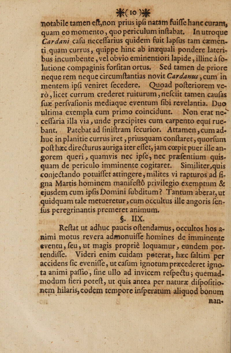 tiotabile tamen eft,non prius ipfi natam fuifle hanc curam, quam eo momento, quo periculum inflabat. In utroque Cardam cafu neceflarius quidem fuit lapfus tam caemen¬ ti quam currus, quippe hinc ab inaequali pondere lateri¬ bus incumbente, vel obvio eminentiori lapide, illinc a fo- lutione compaginis forfitan ortus. Sed tamen de priore neque rem neque circumflandas novit Cardanus ^ cum in mentem ipfi veniret fecedere. Quoad pofteriorem ve¬ ro, licet currum crederet ruiturum,nefciit tamen caufas fuae perfvafionis mediaque eventum fibi revelantia. Duo ultima exempla cum primo coincidunt. Non erat ne-v . ceflaria illa via,unde praecipites cum carpento equi rue¬ bant. Patebat ad (iniftram fecurior. Attamen, cum ad¬ huc in planitie currus iret, priusquam conflaret, quorfum poft haec diredlurus auriga iter effet, jam coepit puer ille an¬ gorem queri, quamvis nec ipfe, nec pradentium quis- quam de periculo imminente cogitaret. Similiter,quis conjedando potuiflet attingere, milites vi rapturos ad fi- gna Martis hominem manifefto privilegio exemptum &amp; ejusdem cum ipfis Domini fubditum? Tantum aberat, ut quidquam tale metueretur , cum occultus ille angoris fen- fus peregrinantis premeret animum. §. IIX. Reflat ut adhuc paucisoftendamus, occultos hos a- nimi motus revera admonuiffe homines de imminente eventu, feu, ut magis proprie loquamur, eundem por- tendifle. Videri enim cuidam poterat, haec faltim per accidens fic eveniffe, ut cafum ignotum praecederet igno- U animi paffio , fine ullo ad invicem refpedu j quemad¬ modum fieri poteft, ut quis antea per naturae difpofitio- nem hilaris,eodem tempore infperatum aliquod bonum aan-