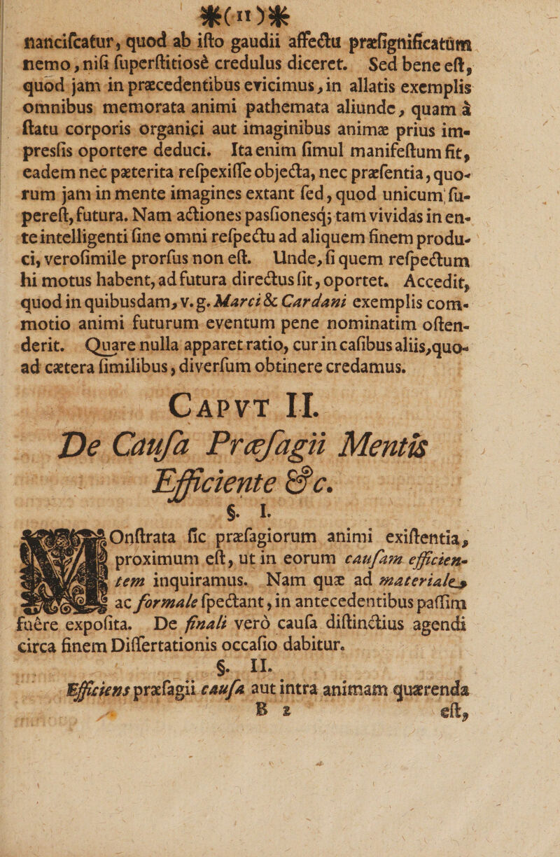 mncifcatur, quod ab ifto gaudii affe&amp;u prsefignificatum nemo, nifi fuperftitios&amp; credulus diceret. Sed bene eft, quod jam in praecedentibus evicimus, in allatis exemplis omnibus memorata animi pathemata aliunde, quam £ ftatu corporis organici aut imaginibus animae prius im« preslis oportere deduci. Ita enim fimul manifeftumfit, eadem nec paeterita refpexiffe objedta, nec praefentia, quo-* rum jam in mente imagines extant fed, quod unicum: fu- pereft, futura. Nam adtiones paslionesq^tam vividas in en¬ te intelligenti fine omni refpe&amp;u ad aliquem finem produ¬ ci, verofimile prorfus non eft. Unde, fi quem re(pe<ftum hi motus habent, ad futura diresftus fit, oportet. Accedit, quod in quibusdam, v. g. Marci &amp; Car dani exemplis com¬ motio animi futurum eventum pene nominatim offen¬ derit. Quare nulla apparet ratio, cur in cafibus aliis,quo ad castera fimilibus, diverfum obtinere credamus. Capvt II. Ve Caufa Prcefagii Mentis ciente &amp;c. i Oqftrata fic prasfagiorum animi exiftentla* proximum eft, ut in eorum caufam efficien• tem inquiramus. Nam qme ad materiale^ ac formale fpedlant, in antecedentibus paffim fuere expofita. De finali vero caufa diftin&amp;ius agendi circa finem Diflfertationis occafio dabitur. §. II. Efficiens prafagli caufa aut intra animam querenda B 2 9