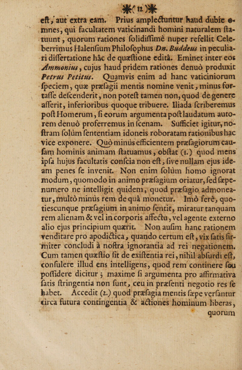 m eft/ aut extra eam. Prius ampleduntur haud dubie innes, qui facultatem vaticinandi homini naturalem fta- tuunt, quorum rationes folidiffime nuper refellit Cele¬ berrimus Halenfium Philofophus Dn. Buddeus in peculia¬ ri diflertatione hac de quacftione edita. Eminet inter eos Ammonius, cujus haud pridem rationes denuo produxit Petrus Petitus. Quamvis enim ad hanc vaticiniorum fpeciem, quae praefagii mentis nomine venit, minus for- tafle defcenderit, non poteft tamen non, quod de genere afferit, inferioribus quoque tribuere. Iliada fcriberemus poft Homerum, fi eorum argumenta poft laudatum auto- rem denuo proferremus in fcenam. Sufficiet igitur, no- ftram foliim fententiam idoneis roboratam rationibus hac vice exponere. Quo miniis efficientem prsefagiorum cau- fam hominis animam ftatuamus, obftat (i.) quod mens ipfa hujus facultatis confcia non eft, five nullam ejus ide¬ am penes fe invenit. Non enim foliim homo ignorat modum, quomodo in animo praefagium oriatur, fed fepe- numero ne intelligit quidem, quod praefagio admonea¬ tur, multo miniis rem de qua monetur. Imo fere, quo- tiescunque prafagium inanimo fentit, miraturtanquam rem alienam &amp; vel in corporis affedu, vel agente externo alio ejus principium quaerit. Non aufim hanc rationem venditare pro apodidica, quando certum eft, vix fatis fir¬ miter concludi a noftra ignorantia ad rei negationem. Cum tamen quaeftio fit de exiftentia rei,nihil abfurdi eft, confulere illud ens intelligens, quod rem continere fou poftidere dicitur $ maxime fi argumenta pro affirmativa fatis ftringentia non funt, ceu in praefenti negotio res fe habet. Accedit (z.) quod prafagia mentis fa^pe verfantur circa futura contingentia &amp; adiones hominum liberas, quorum