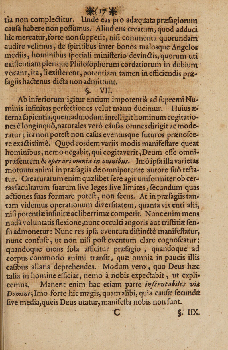 tia non compleditur. Unde eas pro adaequata praefagiorutn caufa habere non poflumus. Aliud ens creatum, quod adduci hicmereatur,forte non fuppetit, nifi commenta quorundam audire velimus, de fpiritibus inter bonos malosque Angelos mediis, hominibus fpeciali minifterio devindis,quorum uti exiftentiampleriquePhilofophorum cordatiorum in dubium vocant,ita,fiexifterent,potentiam tamen in efficiendis prac- fagiis hadenus dida non admittunt. §. VII. Ab inferiorum igitur entium impotentia ad fupremi Nu¬ minis infinitas perfediones velut manu ducimur. Huius ae¬ terna fapientia,quemadmodum intelligit hominum cogitatio¬ nes fi'longinqu6,naturales vero ciufas omnes dirigit ac mode¬ ratur, itanonpoteft non cafus eventusque futuros praenofee- re exadisfim£. Quod eosdem variis modis manifeftare queat hominibus, nemo negabit,qui cogitaverit,Deum efie omni- praefentem &amp; operari omnia in omnibus. Imo ipfa illa varietas motuum animi inpraefagiis deomnipotente autore fu6 tefta- tur. * Creaturarum enim quaelibet fere agit uniformiter ob cer¬ tas facultatum fuarum five leges five limites, fecundum quas adiones fuas formare poteft, non fecus. At inpraefagiis tan¬ tam videmus operationum diverfitatem, quanta vix enti alii, nifi potentiae infinitae ac liberrimae competit. Nunc enim mens nuda voluntatis flexione,nunc occulti angoris aut triftitiae len- fuadmonetur: Nunc res ipfa eventura diffinde manifeftatur, nunc confufe, ut non nifi poft eventum clare cognofcatur: quandoque mens fola afficitur praefagio , quandoque ad corpus commotio animi tranfit, quae omnia in paucis illis cafibus allatis deprehendes. Modum vero , quo Deus haec talia in homine efficiat, nemo a nobis expedabit, ut expli¬ cemus. Manent enim hac etiam parte infcrutabiles vt£ Domini j Imo forte hic magis, quam alibi, quia caufe fecundae five media,queis Deus utatur, manifefta nobis nonfunt. |f \T ' C §♦ IIX.