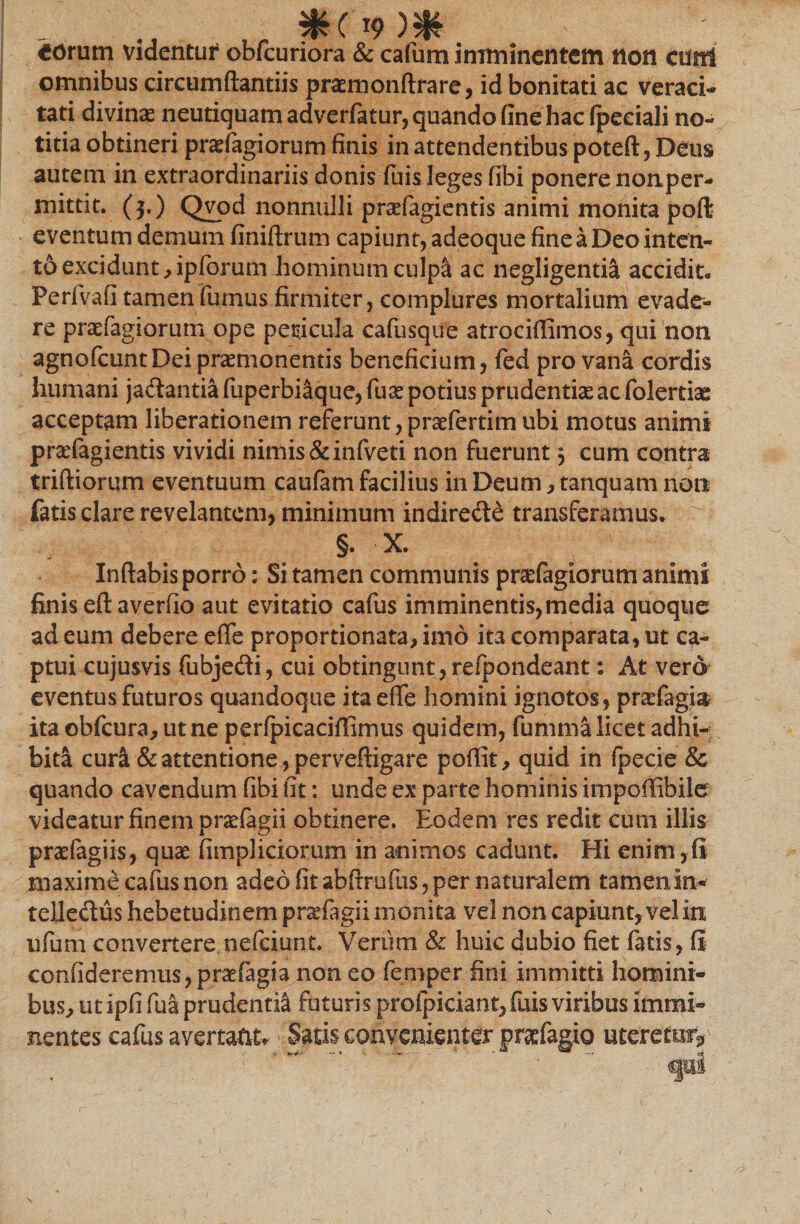 - *('9m €Orum videntur* obfcuriora &amp; cafum imminentem non ctftri omnibus circumflandis praemonftrare, id bonitati ac veraci-» tati divinae neutiquam adverfatur, quando fine hac (peciali no¬ titia obtineri praefagiorum finis in attendentibus poteft, Deus autem in extraordinariis donis fuis leges fibi ponere nonper- mittit. ($.) Qvod nonnulli prafagientis animi monita poft eventum demum finiftrum capiunt, adeoque fine a Deo inten¬ to excidunt ,ipfcrum hominum culpa ac negligentia accidit. Perfvafi tamen fumus firmiter, complures mortalium evade¬ re praefagiorum ope peticula cafusque atrociflimos, qui non agnofcuntDci praemonentis beneficium, fed pro vana cordis humani jadantia fuperbi&amp;que, (ux potius prudentiae ac folertiae acceptam liberationem referunt, praefertim ubi motus animi prsefagientis vividi nimis &amp;infveti non fuerunt} cum contra triftiorum eventuum caufam facilius in Deum, tanquam non fatis clare revelantem, minimum indirede transferamus. ^ §. X. Inflabis porro: Si tamen communis prsefagiorum animi finis eft averfio aut evitatio cafus imminentis,media quoque ad eum debere efle proportionata, imo ita comparata, ut ca¬ ptui cujusvis fubjedi, cui obtingunt,refpondeant: At vero eventus futuros quandoque ita efle homini ignotos, pndagia ita obfcura, ut ne perfpicaciflimus quidem, fumma licet adhi¬ bita cura &amp; attentione, perveftigare poffit, quid in fpecie &amp; quando cavendum fibi fit: unde ex parte hominis impoflibile videatur finem prxfagii obtinere. Eodem res redit cum illis praefagiis, quae fimpliciorum in animos cadunt. Hi enim,(i maxime cafus non adeo fit abftrufiis, per naturalem tamenin- teUedus hebetudinem prsefagii monita vel non capiunt, vel in ufum convertere nefeiunt. Verum &amp; huic dubio fiet fatis, fi confideremus, praefagia non eo femper fini immitti homini¬ bus, ut ipfi fua prudenti^ futuris proipiciant,fuis viribus immi¬ nentes cafus avertant* Satis convenienter pr&amp;fagio uteretur* ■