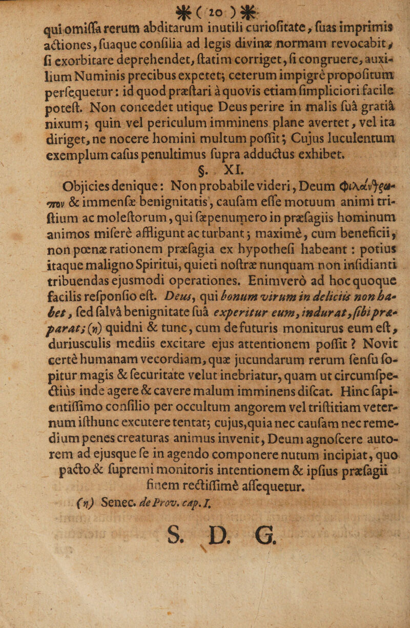 qui omifla rerum abditarum inutili curiofitate, fuas imprimis a&amp;iones,fuaqueconfiiia ad legis divinae/normam revocabit# fi exorbitare deprehendet, ftatim corriget, fi congruere, auxi¬ lium Numinis precibus expetet* ceterum impigre propofitum perfe.quetur: id quod praeftari a quovis etiam fimpliciorifacile poteft. Non concedet utique Deus perire in malis fua gratia nixum5 quin vel periculum imminens plane avertet, vel ita diriget, ne nocere homini multum poffit; Cujus luculentum exemplum cafus penultimus fupra addu&amp;us exhibet. §. XI. Objicies denique: Non probabile videri , Deum mv &amp; immenfas benignitatis, caufam efle motuum animi tri- ftium acmoleftorum,quifaepenumeroinpraefagiis hominum animos mifere affligunt ac turbant j maxime, cum beneficii* non poenae rationem praefagia ex hypothefi habeant: potius itaque maligno Spiritui, quieti noftras nunquam non infidiand tribuendas ejusmodi operationes. Enimvero ad hoc quoque facilis refponfio eft. Deus, qui bonum virum in delictis non ba* bet, fed falva benignitate fu&amp; experitur eum7 indurat,fihipr&amp;+ parat s (vi) quidni &amp; tunc, cum de futuris moniturus eum eft, duriusculis mediis excitare ejus attentionem poffit ? Novit certe humanam vecordiam, quae jucundarum rerum (enfu fo- pitur magis &amp; fecuritate velut inebriatur, quam ut circumfpe- «ftiiis inde agere &amp; cavere malum imminens difcat. Hinc fapi- entiffimo confilio per occultum angorem vel triftitiam veter¬ num ifthunc excutere tentat} cujus,quia nec caufam nec reme¬ dium penes creaturas animus invenit, Deum agnofcere auto- rem ad ejusque fe in agendo componere nutum incipiat, quo pa<fto &amp; fupremi monitoris intentionem&amp; ipfius praefegii finem reftifflme aficquetur. (n) Senec. de Pr&amp;v. cap. S. D. G.