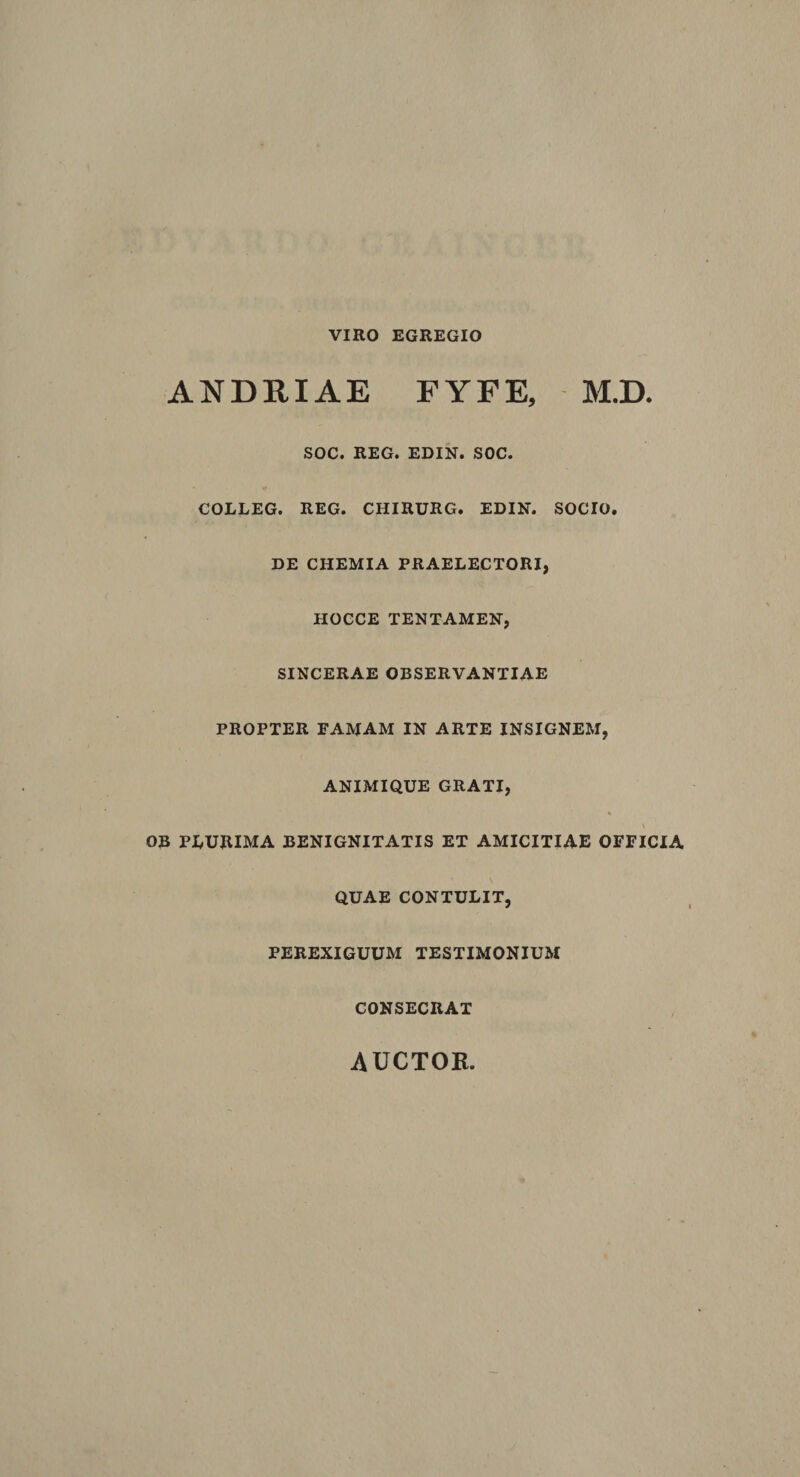 VIRO EGREGIO ANDRIAE FYFE, M.D. SOC. REG. EDIN. SOC. COLLEG. REG. CHIRURG. EDIN. SOCIO. DE CHEMIA PRAELECTORI, HOCCE TENTAMEN, SINCERAE OBSERVANTIAE PROPTER FAMAM IN ARTE INSIGNEM, ANIMIQUE GRATI, OB PLURIMA BENIGNITATIS ET AMICITIAE OFFICIA QUAE CONTULIT, PEREXIGUUM TESTIMONIUM CONSECRAT AUCTOR
