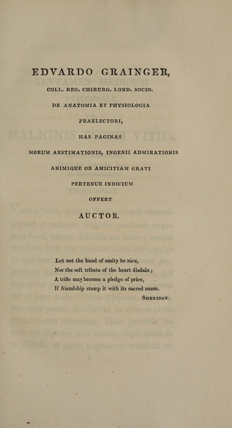 EDVARDO GRAINGER, COLL. REG. CHIRURG. LOND. SOCIO. DE ANATOMIA ET PHYSIOLOGIA PRAELECTORI, HAS PAGINAS MORUM AESTIMATIONIS, INGENII ADMIRATIONIS ANIMIQUE OB AMICITIAM GRATI PERTENUE INDICIUM OFFERT AUCTOR. Let not the hand of amity be nice, Nor the soft tribute of the heart disdain ; A trifle may become a pledge of price, If friendship stamp it with its sacred name. Sheridan.