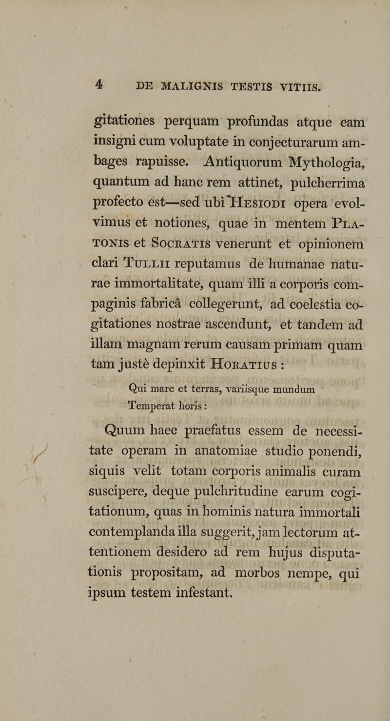 4 DE MALIGNIS TESTIS VITIIS. gitationes perquam profundas atque eam insigni cum voluptate in conjecturarum am¬ bages rapuisse. Antiquorum Mythologia, quantum ad hanc rem attinet, pulcherrima profecto est—sed ubi Hesiodi opera evol¬ vimus et notiones, quae in mentem Pla¬ tonis et Socratis venerunt et opinionem clari Tullii reputamus de humanae natu¬ rae immortalitate, quam illi a corporis com¬ paginis fabrica collegerunt, ad coelestia co¬ gitationes nostrae ascendunt, et tandem ad illam magnam rerum causam primam quam tam just&amp; depinxit Horatius : Qui mare et terras, variisque mundum Temperat horis: Quum haec praefatus essem de necessi¬ tate operam in anatomiae studio ponendi, siquis velit totam corporis animalis curam suscipere, deque pulchritudine earum cogi¬ tationum, quas in hominis natura immortali contemplanda illa suggerit,jamlectorum at¬ tentionem desidero ad rem hujus disputa¬ tionis propositam, ad morbos nempe, qui ipsum testem infestant. \