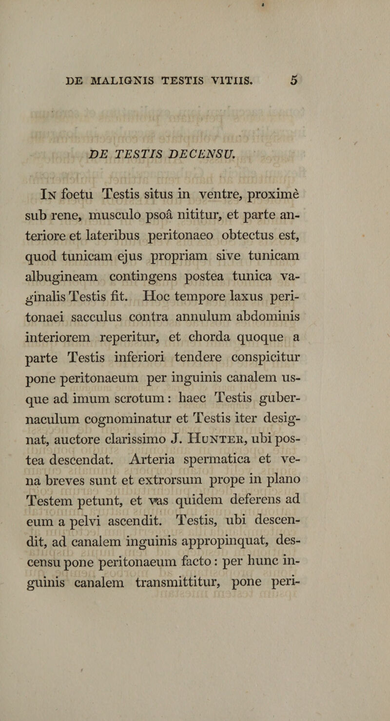 DE TESTIS DE CENSU, In foetu Testis situs in ventre, proxime sub rene, musculo psoa nititur, et parte an¬ teriore et lateribus peritonaeo obtectus est, quod tunicam ejus propriam sive tunicam albugineam contingens postea tunica va¬ ginalis Testis fit. Hoc tempore laxus peri¬ tonaei sacculus contra annulum abdominis interiorem reperitur, et chorda quoque a parte Testis inferiori tendere conspicitur pone peritonaeum per inguinis canalem us¬ que ad imum scrotum: haec Testis guber¬ naculum cognominatur et Testis iter desig¬ nat, auctore clarissimo J. Huntek, ubi pos¬ tea descendat. Arteria spermatica et ve¬ na breves sunt et extrorsum prope in plano Testem petunt, et vas quidem deferens ad eum a pelvi ascendit. Testis, ubi descen¬ dit, ad canalem inguinis appropinquat, des¬ censu pone peritonaeum facto: per hunc in¬ guinis canalem transmittitur, pone peri-