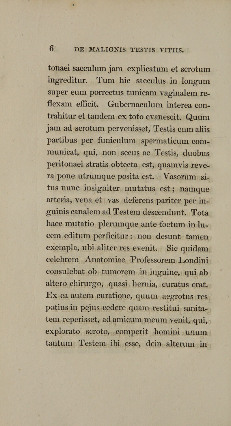 tonaei sacculum jam explicatum et scrotum ingreditur. Tum hic sacculus in longum super eum porrectus tunicam vaginalem re¬ flexam efficit. Gubernaculum interea con¬ trahitur et tandem ex toto evanescit. Quum jam ad scrotum pervenisset, Testis cum aliis partibus per funiculum spermaticum com¬ municat, qui, non secus ac Testis, duobus peritonaei stratis obtecta est, quamvis reve¬ ra pone utrumque posita est. Vasorum si¬ tus nunc insigniter mutatus est; namque arteria, vena et vas deferens pariter per in¬ guinis canalem ad Testem descendunt. Tota haec mutatio plerumque ante foetum in lu¬ cem editum perficitur: non desunt tamen exempla, ubi aliter res evenit. Sic quidam celebrem Anatomiae Professorem Londini consulebat ob tumorem in inguine, qui ab altero chirurgo, quasi hernia, curatus erat. Ex ea autem curatione, quum aegrotus res potius in pejus cedere quam restitui sanita¬ tem reperisset, ad amicum meum venit, qui, explorato scroto, comperit homini unum tantum Testem ibi esse, dein alterum in