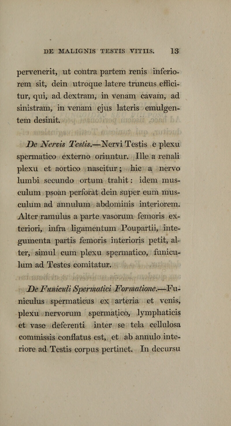 pervenerit, ut contra partem renis inferio¬ rem sit, dein utroque latere truncus effici¬ tur, qui, ad dextram, in venam cavam, ad sinistram, in venam ejus lateris emulgen¬ tem desinit De Nervis Testis.—Nervi Testis e plexu spermatico externo oriuntur. Ille a renali plexu et aortico nascitur; hic a nervo lumbi secundo ortum trahit: idem mus¬ culum psoan perforat dein super eum mus¬ culum ad annulum abdominis interiorem. Alter ramulus a parte vasorum femoris ex¬ teriori, infra ligamentum Poupartii, inte- gumenta partis femoris interioris petit, al¬ ter, simul cum plexu spermatico, funicu¬ lum ad Testes comitatur. ? • l. *: ... i*n •. j.v , .. </:‘+ u* _ ' De Funiculi Spermatici Formatione.—Fu- nicidus spermaticus ex arteria et venis, plexu nervorum spermatico, lymphaticis et vase deferenti inter se tela cellulosa commissis conflatus est, et ab annulo inte¬ riore ad Testis corpus pertinet. In decursu