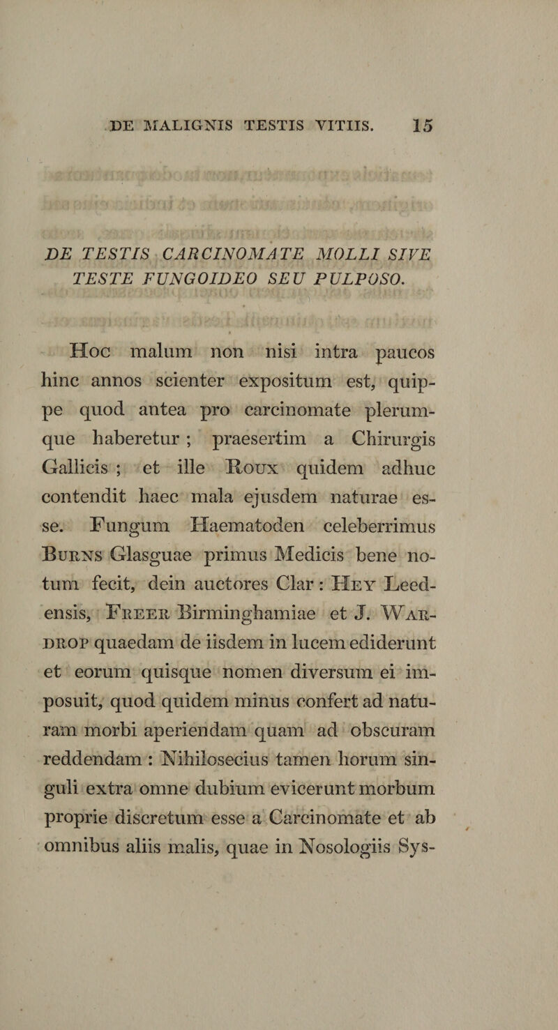 DE TESTIS CARCINOMATE MOLLI SIVE TESTE FUNGOIDEO SEU PULPOSO. Hoc malum non nisi intra paucos hinc annos scienter expositum est, quip¬ pe quod antea pro carcinomate plerum¬ que haberetur ; praesertim a Chirurgis Gallicis ; et ille Houx quidem adhuc contendit haec mala ejusdem naturae es¬ se. Fungum Haematoden celeberrimus Burns Glasguae primus Medicis bene no¬ tum fecit, dein auctores Clar : Hey Leed- ensis, Feeer Birminghamiae et J. War- dxiop quaedam de iisdem in lucem ediderunt et eorum quisque nomen diversum ei im¬ posuit, quod quidem minus confert ad natu¬ ram morbi aperiendam quam ad obscuram reddendam : Nihilosecius tamen horum sin¬ guli extra omne dubium evicerunt morbum proprie discretum esse a Carcinomate et ab omnibus aliis malis, quae in Nosologiis Sys-