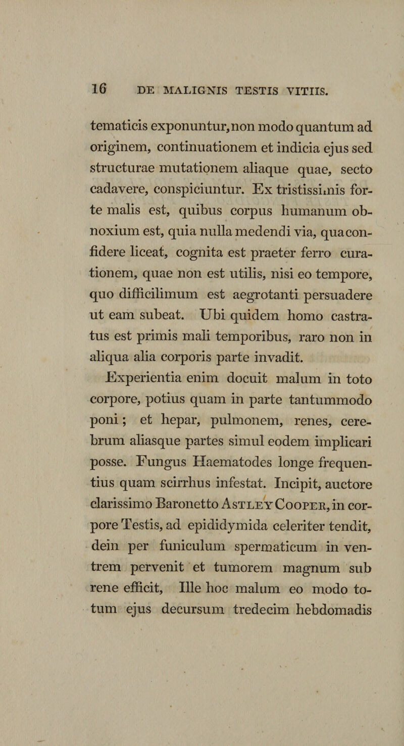 tematicis exponuntur,non modo quantum ad originem, continuationem et indicia ejus sed structurae mutationem aliaque quae, secto cadavere, conspiciuntur. Ex tristissimis for¬ te malis est, quibus corpus humanum ob¬ noxium est, quia nulla medendi via, quacon- fidere liceat, cognita est praeter ferro cura¬ tionem, quae non est utilis, nisi eo tempore, quo difficilimum est aegrotanti persuadere ut eam subeat. Ubi quidem homo castra¬ tus est primis mali temporibus, raro non in aliqua alia corporis parte invadit. Experientia enim docuit malum in toto corpore, potius quam in parte tantummodo poni; et hepar, pulmonem, renes, cere¬ brum aliasque partes simul eodem implicari posse. Fungus Haematodes longe frequen¬ tius quam scirrhus infestat. Incipit, auctore clarissimo Baronetto AsTLEYCooPER,in cor¬ pore Testis, ad epididymida celeriter tendit, dein per funiculum spermaticum in ven¬ trem pervenit et tumorem magnum sub rene efficit, Ille hoc malum eo modo to¬ tum ejus decursum tredecim hebdomadis i