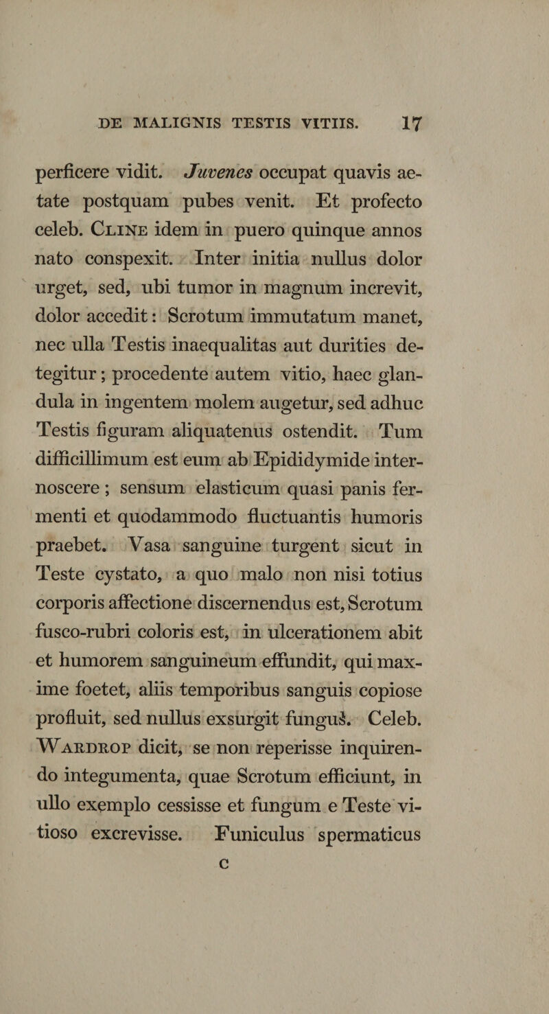 perficere vidit. Juvenes occupat quavis ae¬ tate postquam pubes venit. Et profecto celeb. Cline idem in puero quinque annos nato conspexit. Inter initia nullus dolor urget, sed, ubi tumor in magnum increvit, dolor accedit: Scrotum immutatum manet, nec ulla Testis inaequalitas aut durities de¬ tegitur ; procedente autem vitio, haec glan¬ dula in ingentem molem augetur, sed adhuc Testis figuram aliquatenus ostendit. Tum difficillimum est eum ab Epididymide inter¬ noscere ; sensum elasticum quasi panis fer¬ menti et quodammodo fluctuantis humoris praebet. Vasa sanguine turgent sicut in Teste cystato, a quo malo non nisi totius corporis affectione discernendus est, Scrotum fusco-rubri coloris est, in ulcerationem abit et humorem sanguineum effundit, qui max¬ ime foetet, aliis temporibus sanguis copiose profluit, sed nullus exsurgit funguS. Celeb. Waedrop dicit, se non reperisse inquiren¬ do integumenta, quae Scrotum efficiunt, in ullo exemplo cessisse et fungum e Teste vi¬ tioso excrevisse. Funiculus spermaticus c