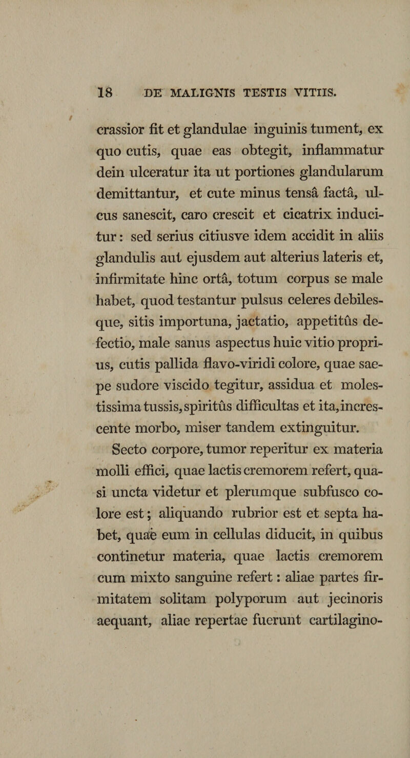 crassior fit et glandulae inguinis tument, ex quo cutis, quae eas obtegit, inflammatur dein ulceratur ita ut portiones glandularum demittantur, et cute minus tensa facta, ul¬ cus sanescit, caro crescit et cicatrix induci¬ tur : sed serius citiusve idem accidit in aliis glandulis aut ejusdem aut alterius lateris et, infirmitate hinc orta, totum corpus se male habet, quod testantur pulsus celeres debiles¬ que, sitis importuna, jactatio, appetitus de¬ fectio, male sanus aspectus huic vitio propri¬ us, cutis pallida flavo-viridi colore, quae sae¬ pe sudore viscido tegitur, assidua et moles¬ tissima tussis, spiritus difficultas et ita, incres¬ cente morbo, miser tandem extinguitur. Secto corpore, tumor reperitur ex materia molli effici, quae lactis cremorem refert, qua¬ si uncta videtur et plerumque subfusco co¬ lore est; aliquando rubrior est et septa ha¬ bet, quae eum in cellulas diducit, in quibus continetur materia, quae lactis cremorem cum mixto sanguine refert: aliae partes fir¬ mitatem solitam polyporum aut jecinoris aequant, aliae repertae fuerunt cartilagino-