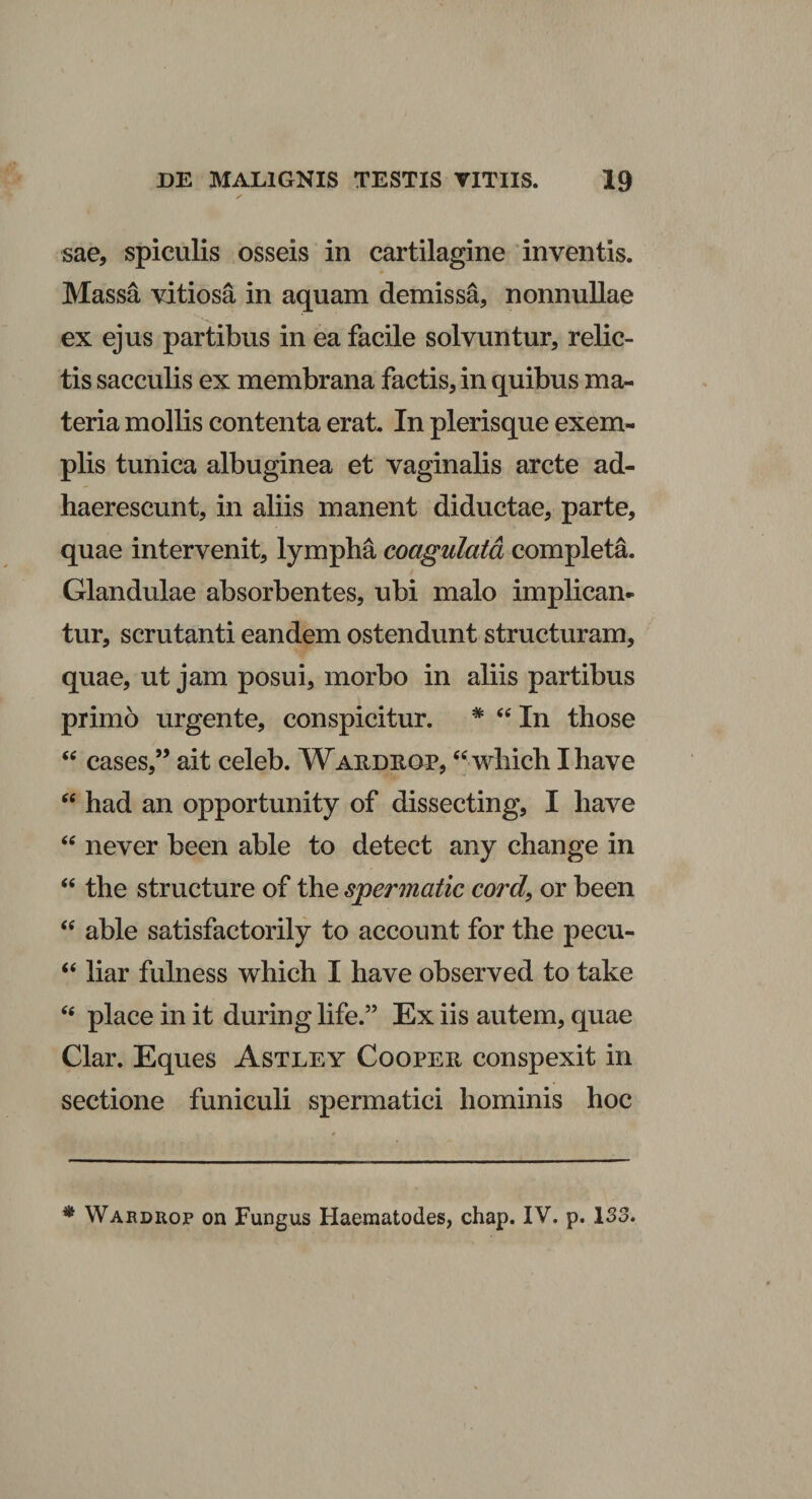 sae, spiculis osseis in cartilagine inventis. Massa vitiosa in aquam demissa, nonnullae ex ejus partibus in ea facile solvuntur, relic¬ tis sacculis ex membrana factis, in quibus ma¬ teria mollis contenta erat. In plerisque exem¬ plis tunica albuginea et vaginalis arcte ad¬ haerescunt, in aliis manent diductae, parte, quae intervenit, lympha coagulata completa. Glandulae absorbentes, ubi malo implican¬ tur, scrutanti eandem ostendunt structuram, quae, ut jam posui, morbo in aliis partibus primo urgente, conspicitur. * “ In those “ cases,” ait celeb. Waudiiop, “ which Ihave “ had an opportunity of dissecting, I liave “ never been able to detect any change in “ the structure of the spermatic cord, or been “ able satisfactorily to account for the pecu- “ liar fulness which I have observed to take place in it during life.” Ex iis autem, quae Clar. Eques Astley Cooper conspexit in sectione funiculi spermatici hominis hoc * Wabdrop on Fungus Haematodes, chap. IV. p. 133.