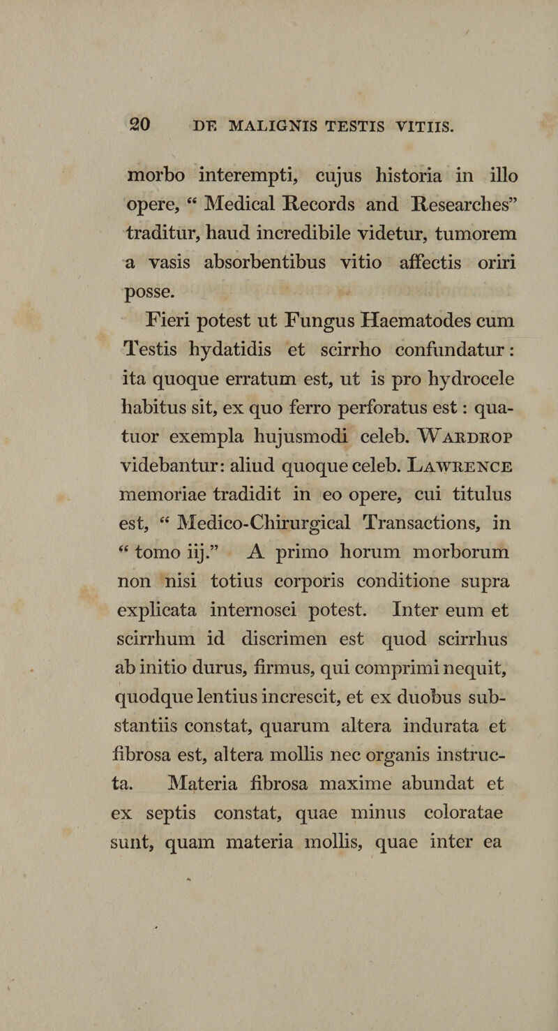 morbo interempti, cujus historia in illo opere, “ Medical Records and Researches” traditur, haud incredibile videtur, tumorem a vasis absorbentibus vitio affectis oriri posse. Fieri potest ut Fungus Haematodes cum Testis hydatidis et scirrho confundatur: ita quoque erratum est, ut is pro hydrocele habitus sit, ex quo ferro perforatus est: qua- tuor exempla hujusmodi celeb. Wardrop videbantur: aliud quoque celeb. Lawkence memoriae tradidit in eo opere, cui titulus est, <c Medico-Chirurgical Transactions, in tomo iij.” A primo horum morborum non nisi totius corporis conditione supra explicata internosci potest. Inter eum et scirrhum id discrimen est quod scirrhus ab initio durus, firmus, qui comprimi nequit, quodque lentius increscit, et ex duobus sub¬ stantiis constat, quarum altera indurata et fibrosa est, altera mollis nec organis instruc¬ ta. Materia fibrosa maxime abundat et ex septis constat, quae minus coloratae sunt, quam materia mollis, quae inter ea