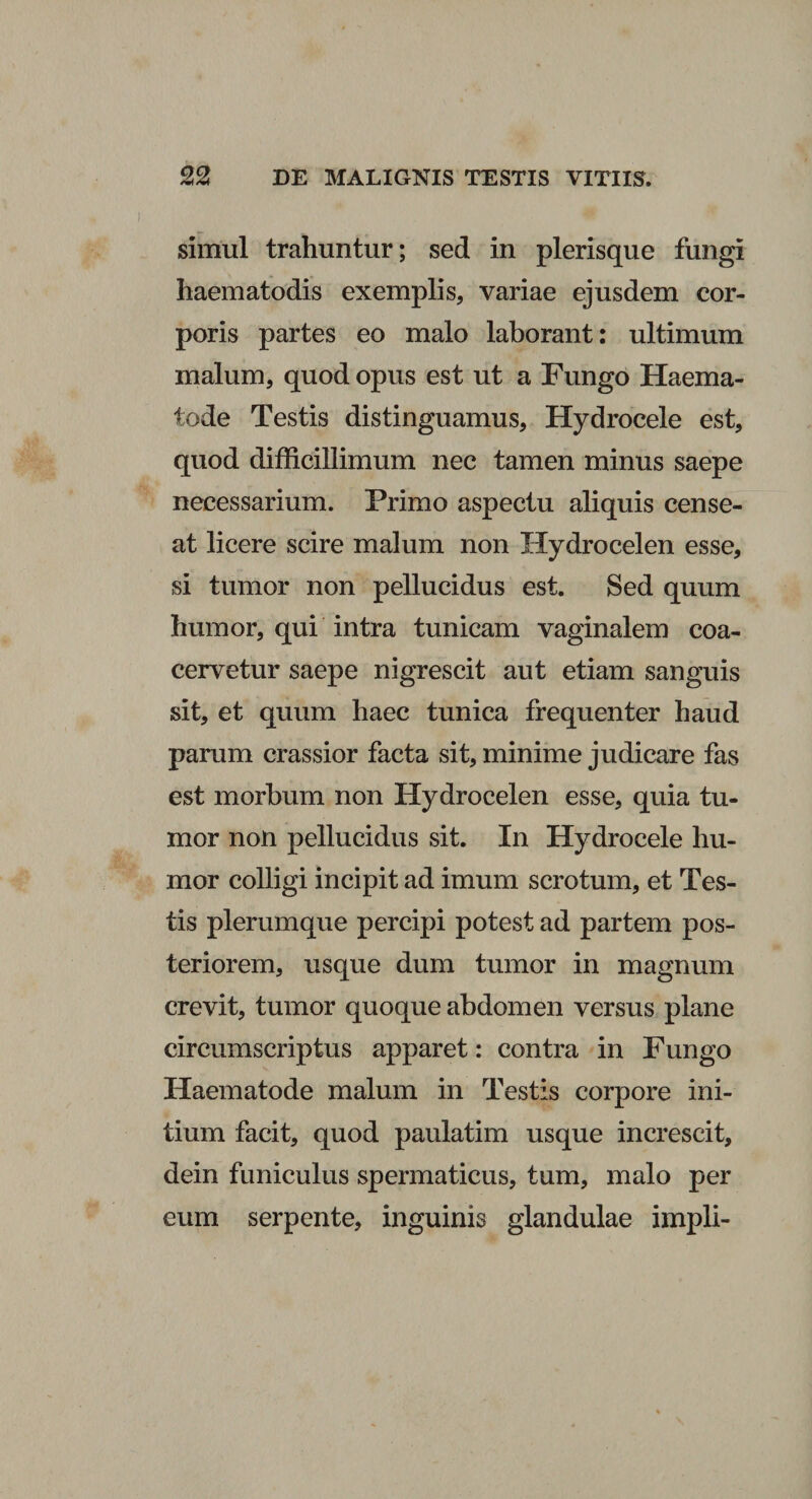 simul trahuntur; sed in plerisque fungi haematodis exemplis, variae ejusdem cor¬ poris partes eo malo laborant: ultimum malum, quod opus est ut a Fungo Haema- tode Testis distinguamus. Hydrocele est, quod difficillimum nec tamen minus saepe necessarium. Primo aspectu aliquis cense¬ at licere scire malum non Hydrocelen esse, si tumor non pellucidus est. Sed quum humor, qui intra tunicam vaginalem coa¬ cervetur saepe nigrescit aut etiam sanguis sit, et quum haec tunica frequenter haud parum crassior facta sit, minime judicare fas est morbum non Hydrocelen esse, quia tu¬ mor non pellucidus sit. In Hydrocele hu¬ mor colligi incipit ad imum scrotum, et Tes¬ tis plerumque percipi potest ad partem pos¬ teriorem, usque dum tumor in magnum crevit, tumor quoque abdomen versus plane circumscriptus apparet: contra in Fungo Haematode malum in Testis corpore ini¬ tium facit, quod paulatim usque increscit, dein funiculus spermaticus, tum, malo per eum serpente, inguinis glandulae impii-