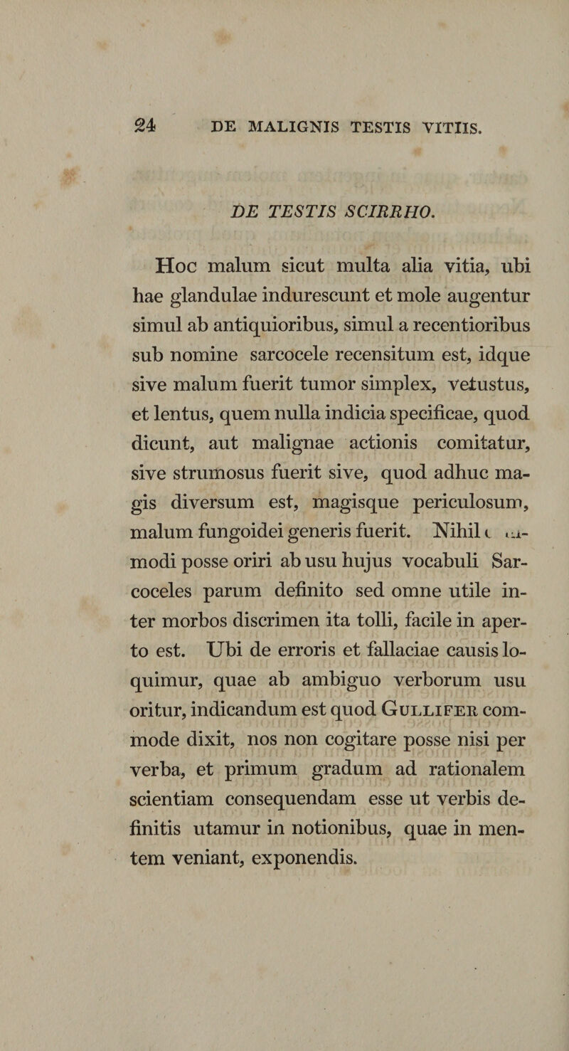 DE TESTIS SCIRRHO. Hoc malum sicut multa alia vitia, ubi hae glandulae indurescunt et mole augentur simul ab antiquioribus, simul a recentioribus sub nomine sarcocele recensitum est, idque sive malum fuerit tumor simplex, vetustus, et lentus, quem nulla indicia specificae, quod dicunt, aut malignae actionis comitatur, sive strumosus fuerit sive, quod adhuc ma¬ gis diversum est, magisque periculosum, malum fungoidei generis fuerit. Nihil c <u- rnodi posse oriri ab usu hujus vocabuli Sar- coceles parum definito sed omne utile in¬ ter morbos discrimen ita tolli, facile in aper¬ to est. Ubi de erroris et fallaciae causis lo¬ quimur, quae ab ambiguo verborum usu oritur, indicandum est quod Gullifer com¬ mode dixit, nos non cogitare posse nisi per verba, et primum gradum ad rationalem scientiam consequendam esse ut verbis de¬ finitis utamur in notionibus, quae in men¬ tem veniant, exponendis.