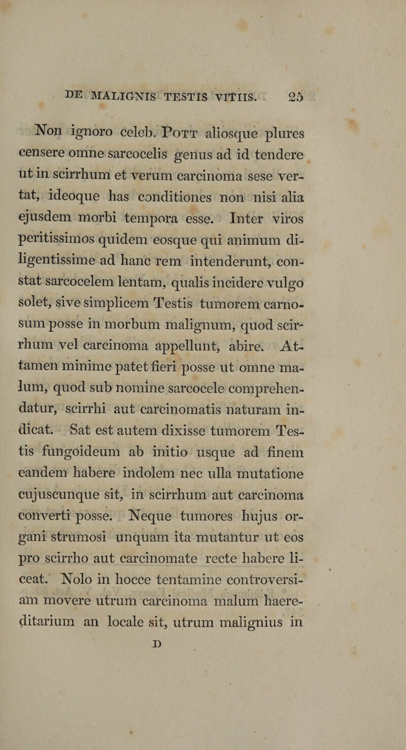 Non ignoro celeb. Pott aiiosqne plures censere omne sarcocelis genus ad id tendere ut in scirrhum et verum carcinoma sese ver¬ tat, ideoque has conditiones non nisi alia ejusdem morbi tempora esse. Inter viros peritissimos quidem eosque qui animum di¬ ligentissime ad hanc rem intenderunt, con¬ stat sarcocelem lentam, qualis incidere vulgo solet, sive simplicem Testis tumorem carno¬ sum posse in morbum malignum, quod scir¬ rhum vel carcinoma appellunt* abire. At¬ tamen minime patet fieri posse ut omne ma¬ lum, quod sub nomine sarcocele comprehen¬ datur, scirrhi aut carcinomatis naturam in¬ dicat. Sat est autem dixisse tumorem Tes¬ tis fungoideum ab initio usque ad finem eandem habere indolem nec ulla mutatione cujuscunque sit, in scirrhum aut carcinoma converti posse. Neque tumores hujus or¬ gani strumosi unquam ita mutantur ut eos pro scirrho aut carcinomate recte habere li¬ ceat. Nolo in hocce tentamine controversi- ' T _ T • c* r . , . am movere utrum carcinoma malum haere- ditarium an locale sit, utrum malignius in D