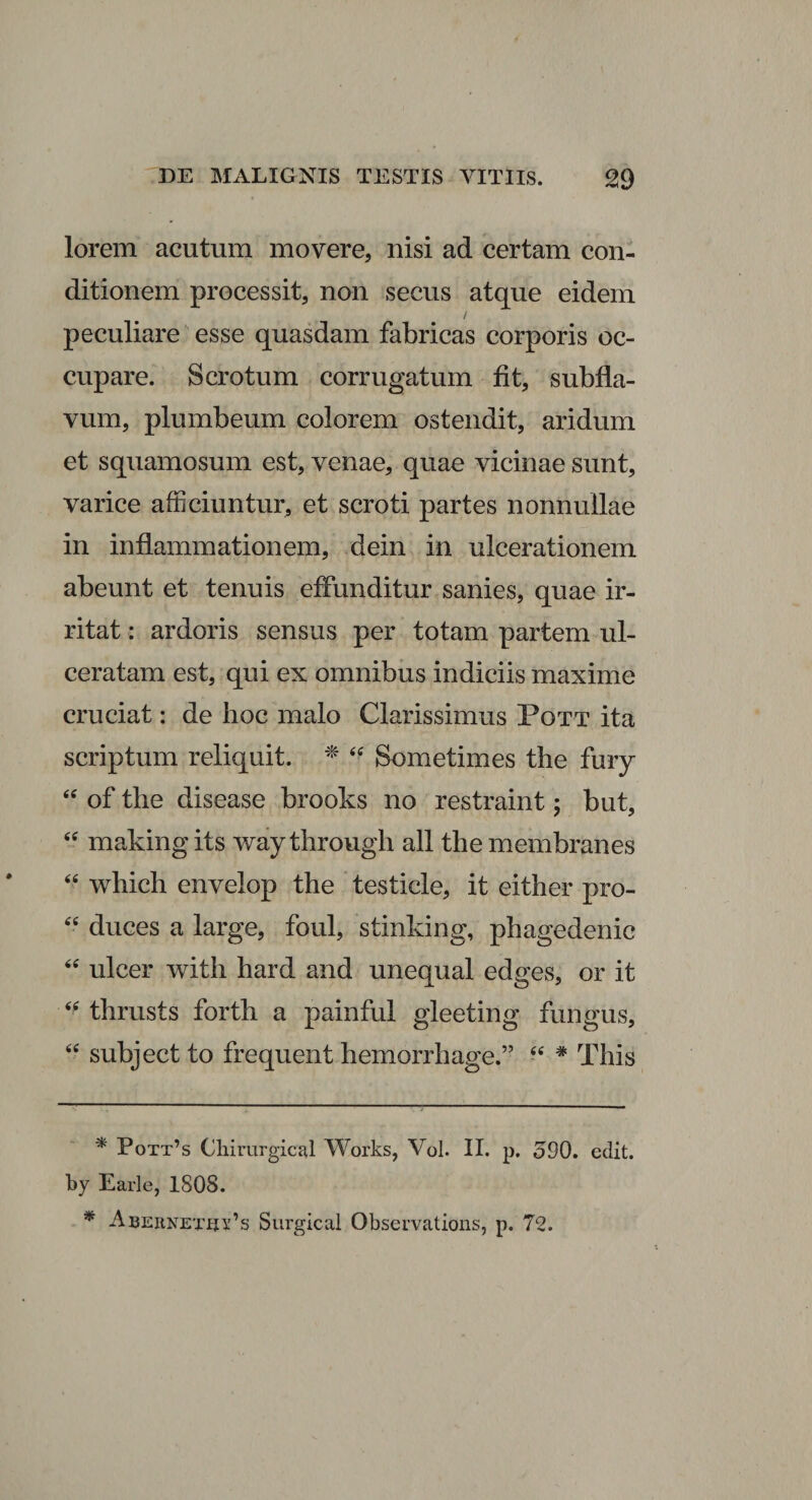 lorem acutum movere, nisi ad certam con¬ ditionem processit, non secus atque eidem / peculiare esse quasdam fabricas corporis oc¬ cupare. Scrotum corrugatum fit, subfla- vum, plumbeum colorem ostendit, aridum et squamosum est, venae, quae vicinae sunt, varice afficiuntur, et scroti partes nonnullae in inflammationem, dein in ulcerationem abeunt et tenuis effunditur sanies, quae ir¬ ritat : ardoris sensus per totam partem ul¬ ceratam est, qui ex omnibus indiciis maxime cruciat: de hoc malo Clarissimus Pott ita scriptum reliquit. * * 44 Sometimes the fury 44 of the disease brooks no restraint; but, 44 making its way through all the membranes 44 which envelop the testicle, it either pro- “ duces a large, foul, stinking, phagedenic 44 ulcer with hard and unequal edges, or it 44 thrusts forth a painful gleeting fungus, 44 subject to frequent hemorrhage.” 44 * This * Pott’s Chirurgica! Works, Vol. II. p. 390. edit, by Earle, 1808. * Abernetui^s Surgical Observations, p. 72.