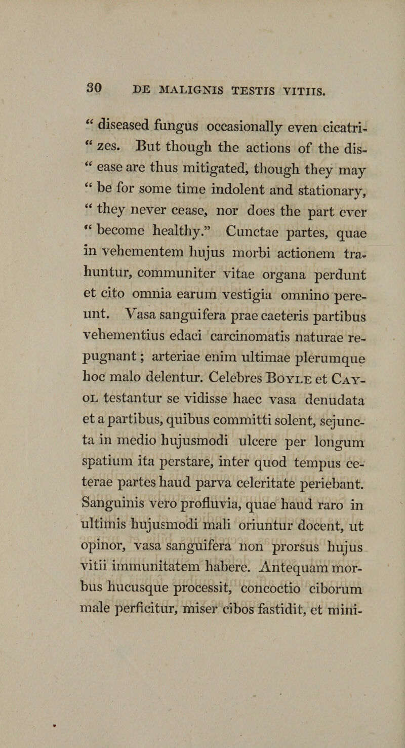 “ diseased fungus occasionally even cicatri- “ zes. But thougli the actions of the dis- “ ease are thus mitigated, thougli they may 44 be for some time indolent and stationary, 44 they never cease, nor does the part ever 44 become healthy.” Cunctae partes, quae in vehementem hujus morbi actionem tra¬ huntur, communiter vitae organa perdunt et cito omnia earum vestigia omnino pere¬ unt. Vasa sanguifera prae caeteris partibus vehementius edaci carcinomatis naturae re¬ pugnant ; arteriae enim ultimae plerumque hoc malo delentur. Celebres Boyle et Cay- ol testantur se vidisse haec vasa denudata et a partibus, quibus committi solent, sejunc¬ ta in medio hujusmodi ulcere per longum spatium ita perstare, inter quod tempus ce¬ terae partes haud parva celeritate periebant. Sanguinis vero profluvia, quae haud raro in ultimis hujusmodi mali oriuntur docent, ut opinor, vasa sanguifera non prorsus hujus vitii immunitatem habere. Antequam mor¬ bus hucusque processit, concoctio ciborum male perficitur, miser cibos fastidit, et mini-