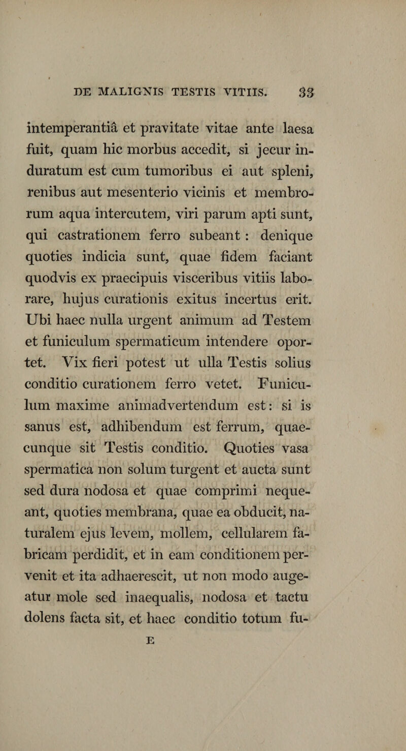 I DE MALIGNIS TESTIS VITIIS. 83 intemperantia et pravitate vitae ante laesa fuit, quam hic morbus accedit, si jecur in¬ duratum est cum tumoribus ei aut spleni, renibus aut mesenterio vicinis et membro¬ rum aqua interentem, viri parum apti sunt, qui castrationem ferro subeant : denique quoties indicia sunt, quae fidem faciant quodvis ex praecipuis visceribus vitiis labo¬ rare, hujus curationis exitus incertus erit. Ubi haec nulla urgent animum ad Testem et funiculum spermaticum intendere opor¬ tet. Vix fieri potest ut ulla Testis solius conditio curationem ferro vetet. Funicu¬ lum maxime animadvertendum est: si is sanus est, adhibendum est ferrum, quae¬ cunque sit Testis conditio. Quoties vasa spermatica non solum turgent et aucta sunt sed dura nodosa et quae comprimi neque¬ ant, quoties membrana, quae ea obducit, na¬ turalem ejus levem, mollem, cellularem fa¬ bricam perdidit, et in eam conditionem per¬ venit et ita adhaerescit, ut non modo auge¬ atur mole sed inaequalis, nodosa et tactu dolens facta sit, et haec conditio totum fu- E