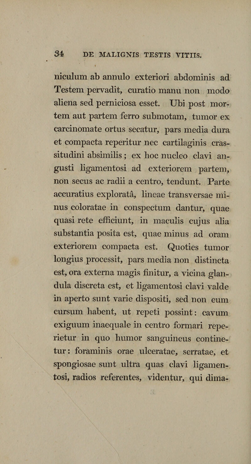 l niculum ab annulo exteriori abdominis ad Testem pervadit, curatio manu non modo aliena sed perniciosa esset. Ubi post mor¬ tem aut partem ferro submotam, tumor ex carcinomate ortus secatur, pars media dura et compacta reperitur nec cartilaginis cras¬ situdini absimilis; ex hoc nucleo clavi an¬ gusti ligamentosi ad exteriorem partem, non secus ac radii a centro, tendunt. Parte accuratius explorata, lineae transversae mi¬ nus coloratae in conspectum dantur, quae quasi rete efficiunt, in maculis cujus alia substantia posita est, quae minus ad oram exteriorem compacta est. Quoties tumor longius processit, pars media non distincta est, ora externa magis finitur, a vicina glan¬ dula discreta est, et ligamentosi clavi valde in aperto sunt varie dispositi, sed non eum cursum habent, ut repeti possint: cavum exiguum inaequale in centro formari repe- rietur in quo humor sanguineus contine¬ tur: foraminis orae ulceratae, serratae, et spongiosae sunt ultra quas clavi ligamen¬ tosi, radios referentes, videntur, qui dima-