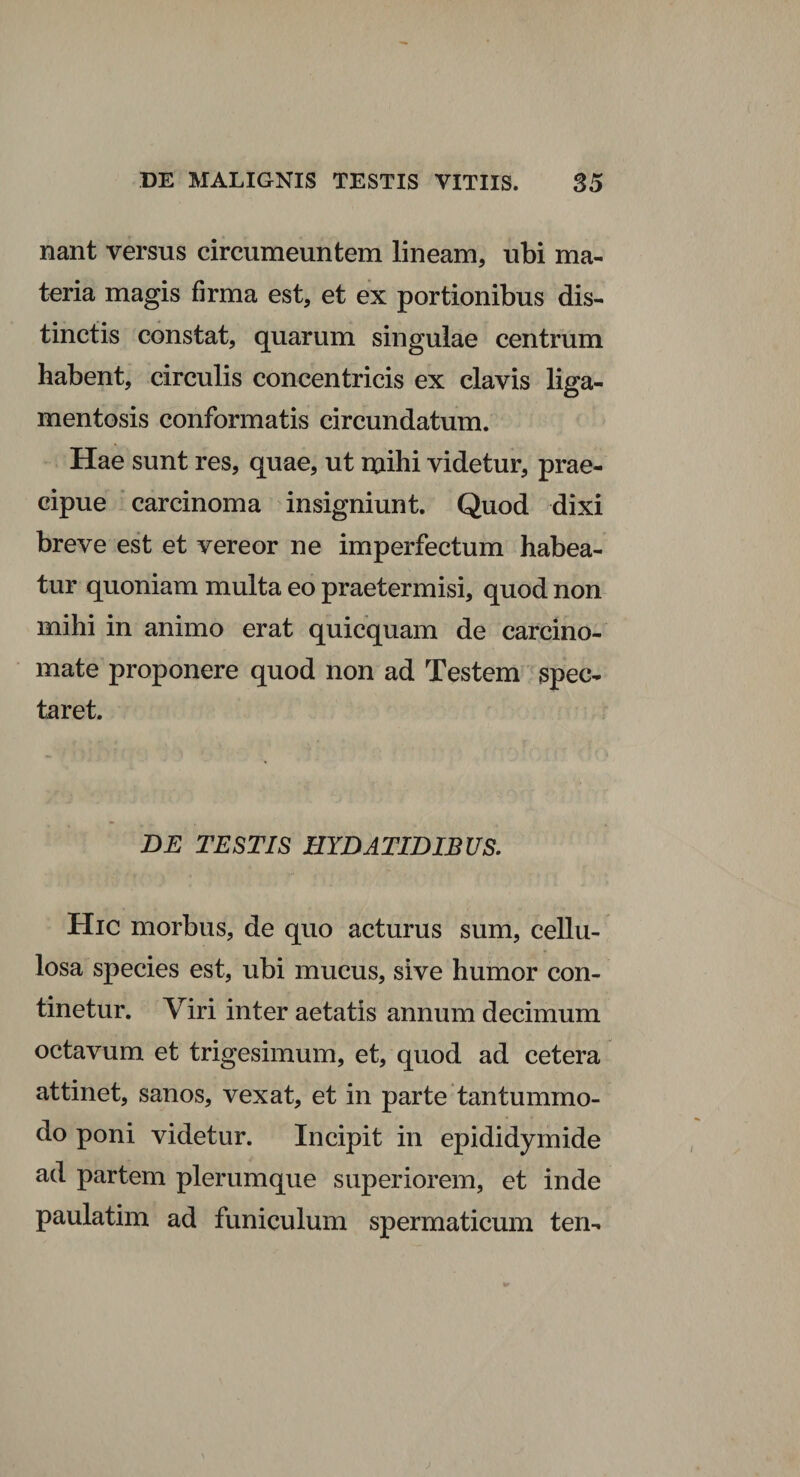 nant versus circumeuntem lineam, ubi ma¬ teria magis firma est, et ex portionibus dis¬ tinctis constat, quarum singulae centrum habent, circulis concentricis ex clavis liga- mentosis conformatis circundatum. Hae sunt res, quae, ut mihi videtur, prae¬ cipue carcinoma insigniunt. Quod dixi breve est et vereor ne imperfectum habea¬ tur quoniam multa eo praetermisi, quod non mihi in animo erat quicquam de carcino¬ mate proponere quod non ad Testem spec¬ taret. DE TESTIS HYDATIDIBUS. Hic morbus, de quo acturus sum, cellu¬ losa species est, ubi mucus, sive humor con¬ tinetur. Viri inter aetatis annum decimum octavum et trigesimum, et, quod ad cetera attinet, sanos, vexat, et in parte tantummo¬ do poni videtur. Incipit in epididymide ad partem plerumque superiorem, et inde paulatim ad funiculum spermaticum ten-