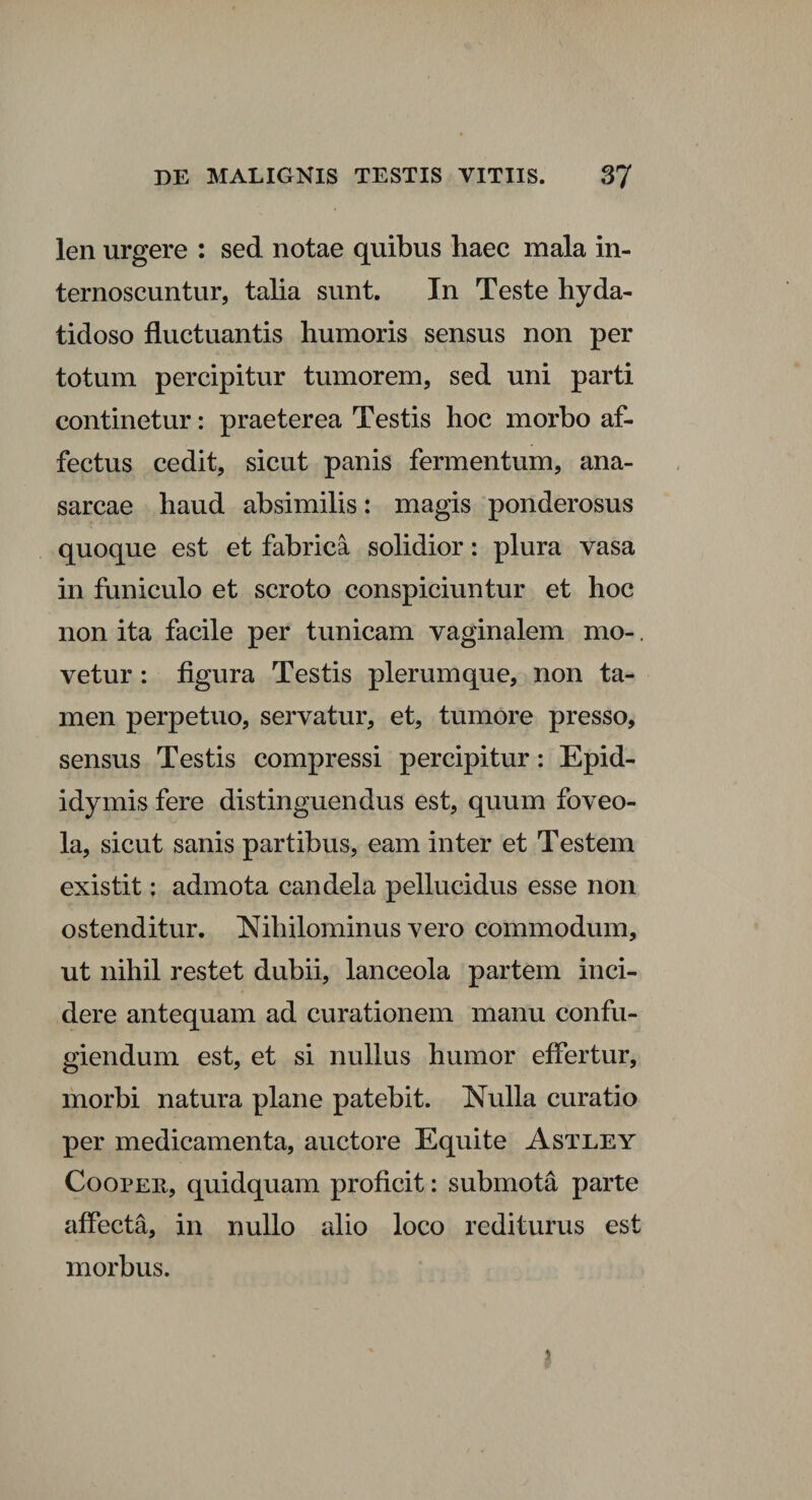 len urgere : sed notae quibus haec mala in¬ ternoscuntur, talia sunt. In Teste hyda¬ tidoso fluctuantis humoris sensus non per totum percipitur tumorem, sed uni parti continetur: praeterea Testis hoc morbo af¬ fectus cedit, sicut panis fermentum, ana- sarcae haud absimilis: magis ponderosus quoque est et fabrica solidior: plura vasa in funiculo et scroto conspiciuntur et hoc non ita facile per tunicam vaginalem mo-. vetur : figura Testis plerumque, non ta¬ men perpetuo, servatur, et, tumore presso, sensus Testis compressi percipitur: Epid¬ idymis fere distinguendus est, quum foveo¬ la, sicut sanis partibus, eam inter et Testem existit; admota candela pellucidus esse non ostenditur. Nihilominus vero commodum, ut nihil restet dubii, lanceola partem inci¬ dere antequam ad curationem manu confu¬ giendum est, et si nullus humor effertur, morbi natura plane patebit. Nulla curatio per medicamenta, auctore Equite Astley Coopee, quidquam proficit: submota parte affecta, in nullo alio loco rediturus est morbus.