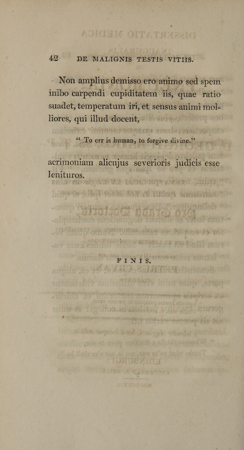 Xon amplius demisso ero animo sed spem inibo carpendi cupiditatem iis, quae ratio suadet, temperatum iri, et sensus animi mol¬ liores, qui illud docent, u To err is human, to forgive divine.” acrimoniam alicujus severioris judicis esse lenituros.