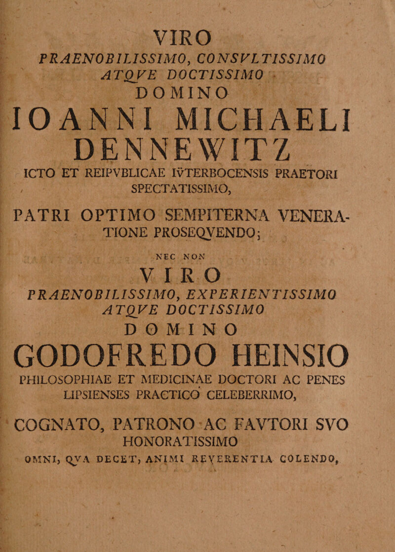 VIRO PRAENOBILISSIMO, CONSVLTISSIMQ ATQVE DOCTISSIMO DOMINO IO AN NI Midi AELI DENNEWITZ ICTO ET REIPVBLICAE IvTERBOCENSIS PRAETORI SPECTATISSIMO, PATRI OPTIMO SEMPITERNA VENERA¬ TIONE PROSEQVENDO; NEC NON VIRO PRAENOBIL IS SIMO, EX PE RIEN TISSIMQ A TQVE DOCTISSIMO DOMINO GODOFREDO HEINSIO PHILOSOPHIAE ET MEDICINAE DOCTORI AC PENES LIPSIENSES PRACTICO CELEBERRIMO, COGNATO, PATRONO AC FAVTORI SVO HONORATISSIMO OMNI, QVA DEGET, ANIMI REVERENTIA COLENDO,