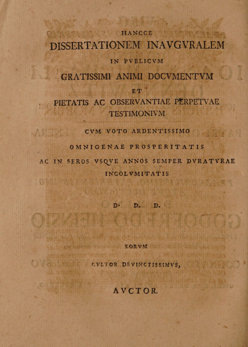 HANCCE DISSERTATIONEM INAVGVRALEM IN PVBLICVM GRATISSIMI ANIMI DOCVMENTVM , ; ET • PIETATIS AC OBSERVANTIAE PERPETVAE TESTIMONIVM ^ - *■ . / -.-.v . - CVM VOTO ARDENTISSIMO OMNIGENAE PROSPERITATIS AC IN SEROS VSQVE ANNOS SEMPER DVRATVRAE INCOLVMI TATIS < V B* I). EORVM CVLTOR DEVINCTISSIMVS,. AVCTOR.