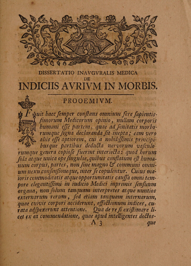 de r INDICIIS AVRIVM IN MORBIS. PROOEMIVM. uit haec femper conflans omnium fere fapientis* /imorum Medicorum opinio, nullam corporis humani e/Je partem, quae ad fanitatis morbo* rumque figna declaranda Jit inep ta ; eam vero aliis ejje aptiorem, cui a nobihffimis principi¬ busque partibus deduffa nervorum vajculo¬ rumque genera copiofe fuerint inter ie£la: quod horum fqla atque unica ope jingulacy quibus conflatum eft huma¬ num corpus partes, non fine magno Of communi omni¬ um nexu,ponfenfioneque, inter fe copulentur. Cuius ma¬ ioris ccvimo 'ditatis atque opportunitatis cauffa omni tem¬ pore elegemtijjimp in indicio Medici inpnmis fenfunm organay non folum tanquam interpretes atque nmitios externarum rerum, fed etiam tanquam internarum} quae cuivis corpori acciderunt? affectionum indices, cu¬ rata adfpexenmt attentione. Qua de re fi exiftimetre li- cet ex ea commendationey equae apud inteUigmtes do£los- A 3 que